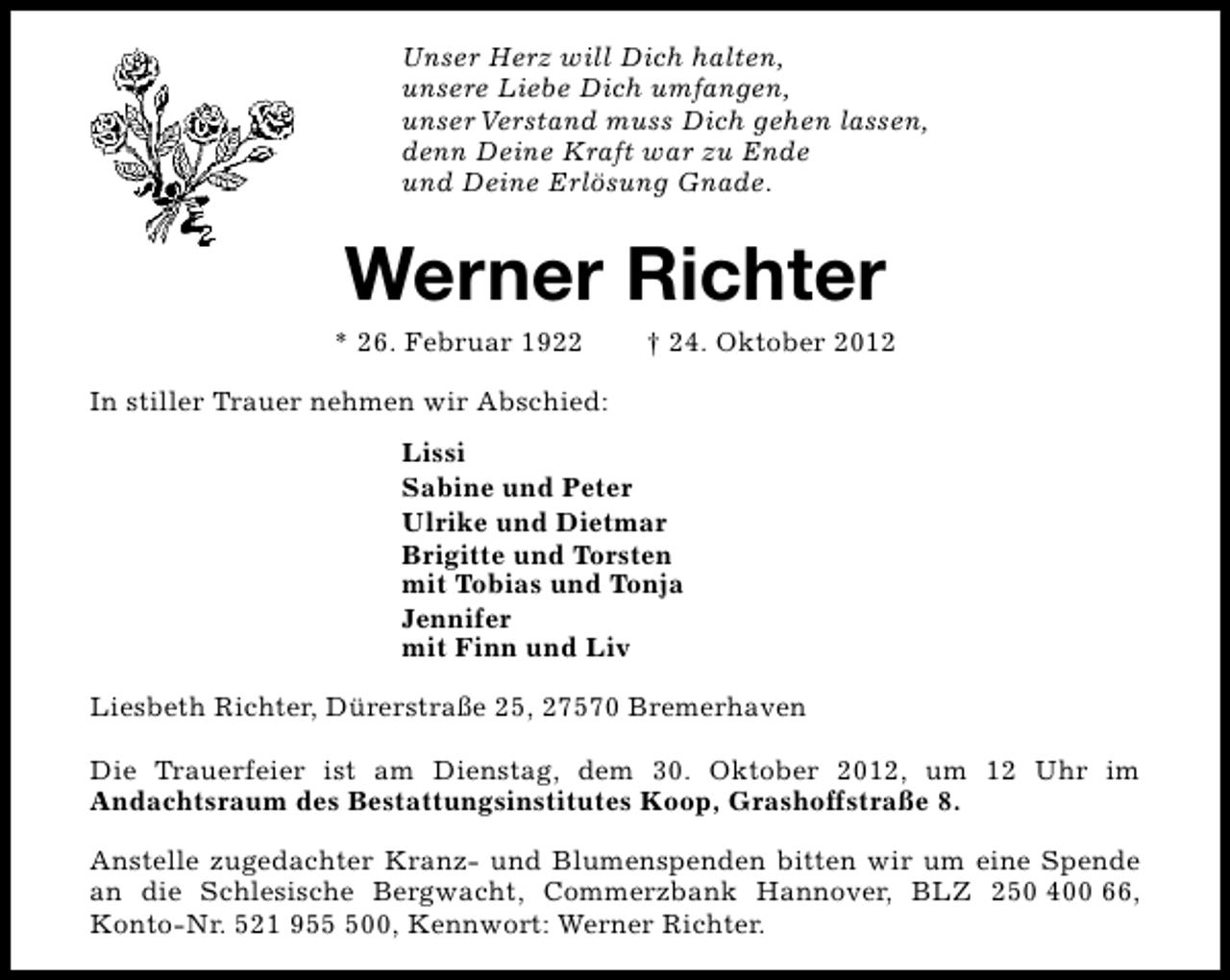 <p>Unser Herz will Dich halten,<br />unsere Liebe Dich umfangen,<br />unser Verstand muss Dich gehen lassen,<br />denn Deine Kraft war zu Ende<br />und Deine Erlösung Gnade.</p><p>Werner Richter</p><p>* 26. Februar 1922</p><p>† 24. Oktober 2012</p><p>In stiller Trauer nehmen wir Abschied:<br />Lissi<br />Sabine und Peter<br />Ulrike und Dietmar<br />Brigitte und Torsten<br />mit Tobias und Tonja<br />Jennifer<br />mit Finn und Liv<br />Liesbeth Richter, Dürerstraße 25, 27570 Bremerhaven<br />Die Trauerfeier ist am Dienstag, dem 30. Oktober 2012, um 12 Uhr im<br />Andachtsraum des Bestattungsinstitutes Koop, Grashoffstraße 8.<br />Anstelle zugedachter Kranz- und Blumenspenden bitten wir um eine Spende<br />an die Schlesische Bergwacht, Commerzbank Hannover, BLZ 250 400 66,<br />Konto-Nr. 521 9500, Kennwort: Werner Richter.</p>