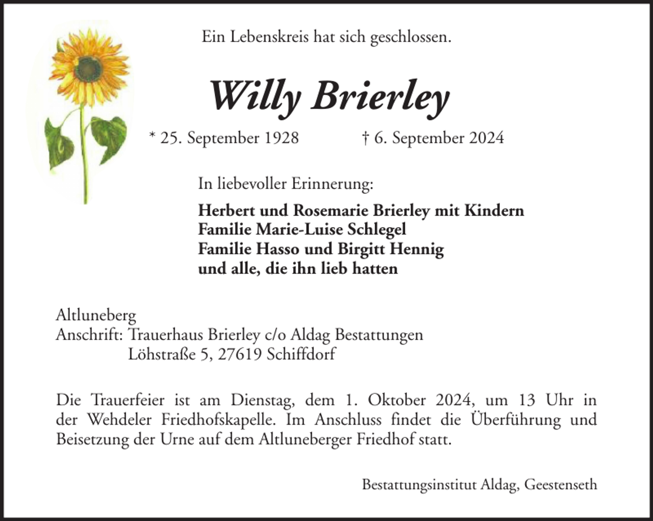 <p>Ein Lebenskreis hat sich geschlossen.</p><p>Willy Brierley<br />* 25. September 1928</p><p>† 6. September 2024</p><p>In liebevoller Erinnerung:<br />Herbert und Rosemarie Brierley mit Kindern<br />Familie Marie-Luise Schlegel<br />Familie Hasso und Birgitt Hennig<br />und alle, die ihn lieb hatten<br />Altluneberg<br />Anschrift: Trauerhaus Brierley c/o Aldag Bestattungen<br />Löhstraße 5, 27619 Schiffdorf<br />Die Trauerfeier ist am Dienstag, dem 1. Oktober 2024, um 13 Uhr in<br />der Wehdeler Friedhofskapelle. Im Anschluss findet die Überführung und<br />Beisetzung der Urne auf dem Altluneberger Friedhof statt.<br />Bestattungsinstitut Aldag, Geestenseth</p>