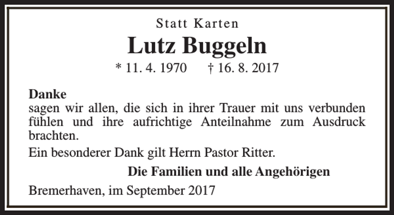 <p>Statt Karten</p><p>Lutz Buggeln</p><p>* 11. 4. 1970</p><p>† 16. 8. 2017</p><p>Danke<br />sagen wir allen, die sich in ihrer Trauer mit uns verbunden<br />fühlen und ihre aufrichtige Anteilnahme zum Ausdruck<br />brachten.<br />Ein besonderer Dank gilt Herrn Pastor Ritter.<br />Die Familien und alle Angehörigen<br />Bremerhaven, im September 2017</p>