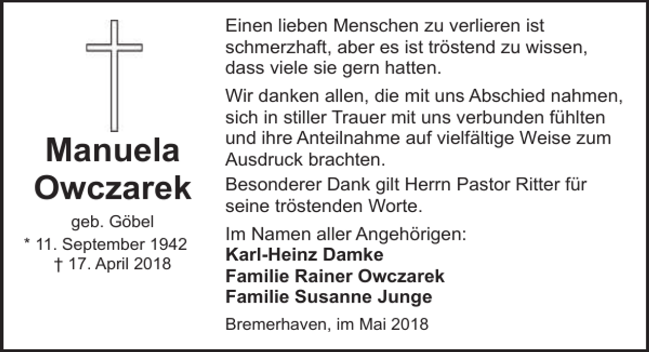 <p>Einen lieben Menschen zu verlieren ist<br />schmerzhaft, aber es ist tröstend zu wissen,<br />dass viele sie gern hatten.</p><p>Manuela<br />Owczarek<br />geb. Göbel<br />* 11. September 1942<br />† 17. April 2018</p><p>Wir danken allen, die mit uns Abschied nahmen,<br />sich in stiller Trauer mit uns verbunden fühlten<br />und ihre Anteilnahme auf vielfältige Weise zum<br />Ausdruck brachten.<br />Besonderer Dank gilt Herrn Pastor Ritter für<br />seine tröstenden Worte.<br />Im Namen aller Angehörigen:<br />Karl-Heinz Damke<br />Familie Rainer Owczarek<br />Familie Susanne Junge<br />Bremerhaven, im Mai 2018</p>