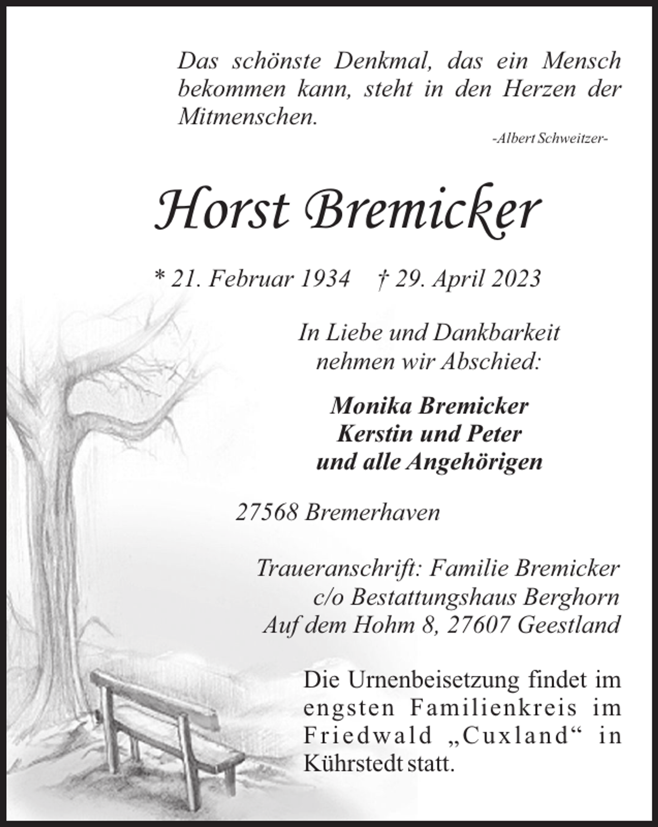 <p>Das schönste Denkmal, das ein Mensch<br />bekommen kann, steht in den Herzen der<br />Mitmenschen.<br />-Albert Schweitzer-</p><p>Horst Bremicker<br />* 21. Februar 1934</p><p>† 29. April 2023</p><p>In Liebe und Dankbarkeit<br />nehmen wir Abschied:<br />Monika Bremicker<br />Kerstin und Peter<br />und alle Angehörigen<br />27568 Bremerhaven<br />Traueranschrift: Familie Bremicker<br />c/o Bestattungshaus Berghorn<br />Auf dem Hohm 8, 27607 Geestland<br />Die Urnenbeisetzung findet im<br />engsten Familienkreis im<br />Friedwald „Cuxland“ in<br />Kührstedt statt.</p>