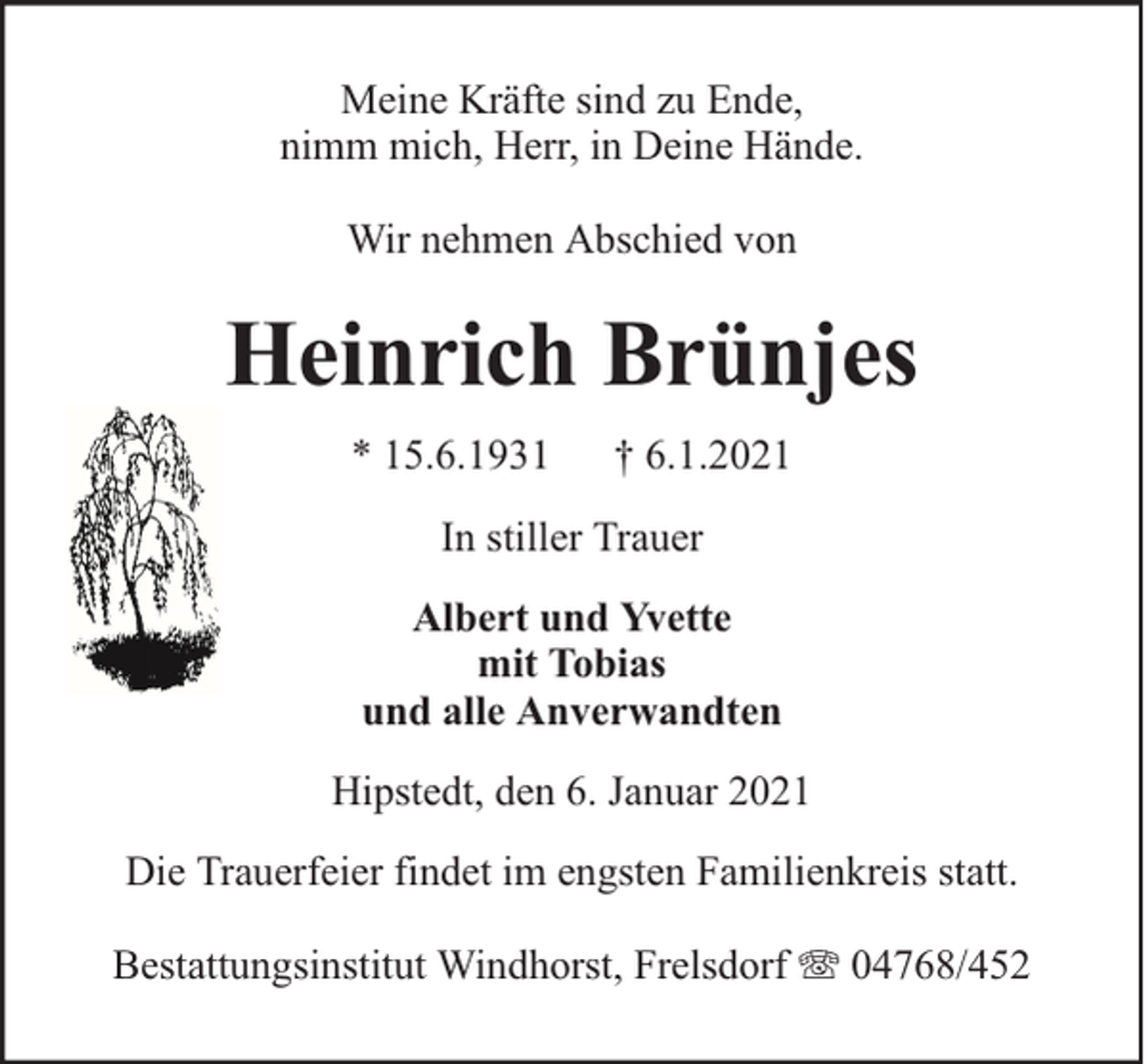 <p>Meine Kräfte sind zu Ende,<br />nimm mich, Herr, in Deine Hände.<br />Wir nehmen Abschied von</p><p>Heinrich Brünjes<br />* 15.6.1931</p><p>† 6.1.2021</p><p>In stiller Trauer<br />Albert und Yvette<br />mit Tobias<br />und alle Anverwandten<br />Hipstedt, den 6. Januar 2021<br />Die Trauerfeier findet im engsten Familienkreis statt.<br />Bestattungsinstitut Windhorst, Frelsdorf</p><p>04768/452</p>