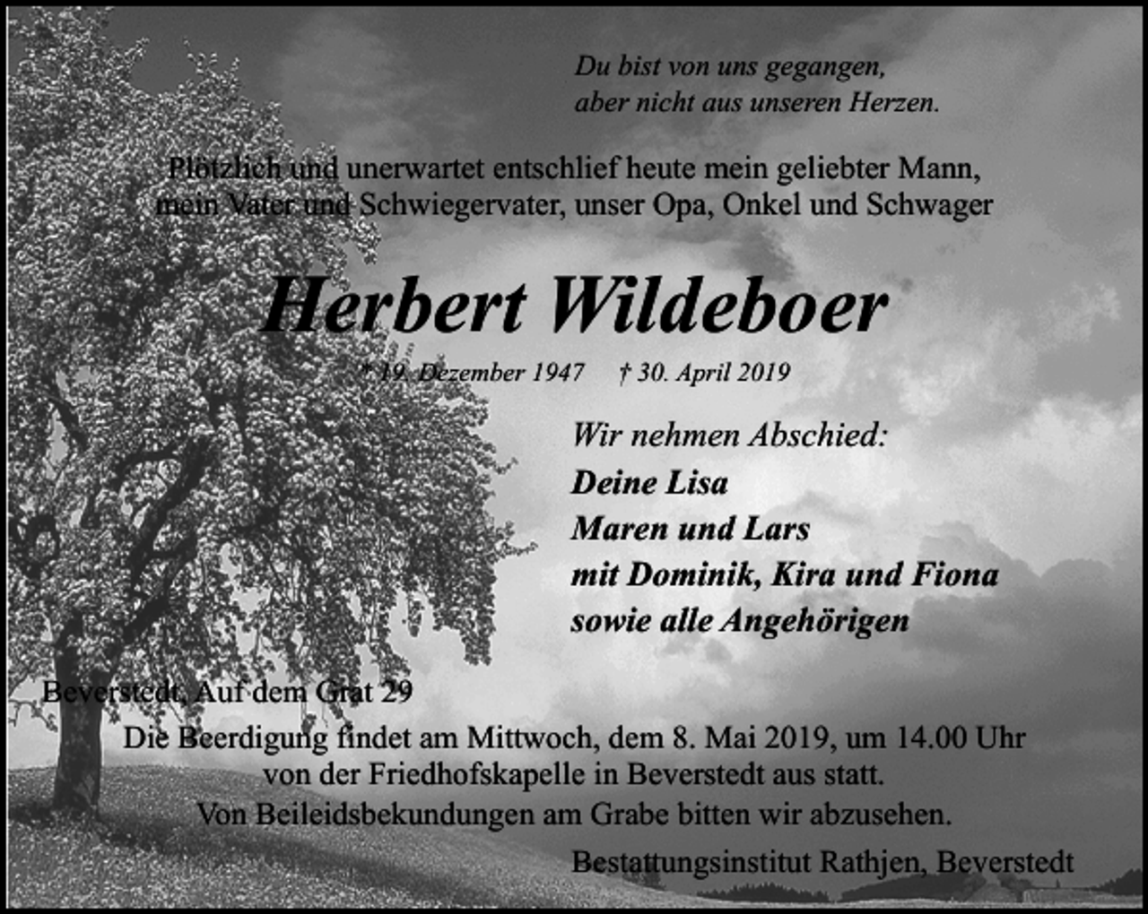 <p>Du bist von uns gegangen,<br />aber nicht aus unseren Herzen.</p><p>Plötzlich und unerwartet entschlief heute mein geliebter Mann,<br />mein Vater und Schwiegervater, unser Opa, Onkel und Schwager</p><p>Herbert Wildeboer<br />* 19. Dezember 1947</p><p>† 30. April 2019</p><p>Wir nehmen Abschied:<br />Deine Lisa<br />Maren und Lars<br />mit Dominik, Kira und Fiona<br />sowie alle Angehörigen<br />Beverstedt, Auf dem Grat 29<br />Die Beerdigung findet am Mittwoch, dem 8. Mai 2019, um 14.00 Uhr<br />von der Friedhofskapelle in Beverstedt aus statt.<br />Von Beileidsbekundungen am Grabe bitten wir abzusehen.<br />Bestattungsinstitut Rathjen, Beverstedt</p>