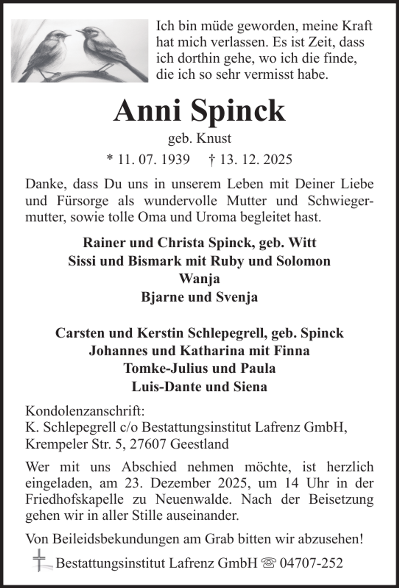 <p>Ich bin müde geworden, meine Kraft<br />hat mich verlassen. Es ist Zeit, dass<br />ich dorthin gehe, wo ich die finde,<br />die ich so sehr vermisst habe.</p><p>Anni Spinck<br />geb. Knust<br />* 11. 07. 1939 † 13. 12. 2025<br />Danke, dass Du uns in unserem Leben mit Deiner Liebe<br />und Fürsorge als wundervolle Mutter und Schwiegermutter, sowie tolle Oma und Uroma begleitet hast.<br />Rainer und Christa Spinck, geb. Witt<br />Sissi und Bismark mit Ruby und Solomon<br />Wanja<br />Bjarne und Svenja<br />Carsten und Kerstin Schlepegrell, geb. Spinck<br />Johannes und Katharina mit Finna<br />Tomke-Julius und Paula<br />Luis-Dante und Siena<br />Kondolenzanschrift:<br />K. Schlepegrell c/o Bestattungsinstitut Lafrenz GmbH,<br />Krempeler Str. 5, 27607 Geestland<br />Wer mit uns Abschied nehmen möchte, ist herzlich<br />eingeladen, am 23. Dezember 2025, um 14 Uhr in der<br />Friedhofskapelle zu Neuenwalde. Nach der Beisetzung<br />gehen wir in aller Stille auseinander.<br />Von Beileidsbekundungen am Grab bitten wir abzusehen!<br />Bestattungsinstitut Lafrenz GmbH</p><p>04707-252</p>