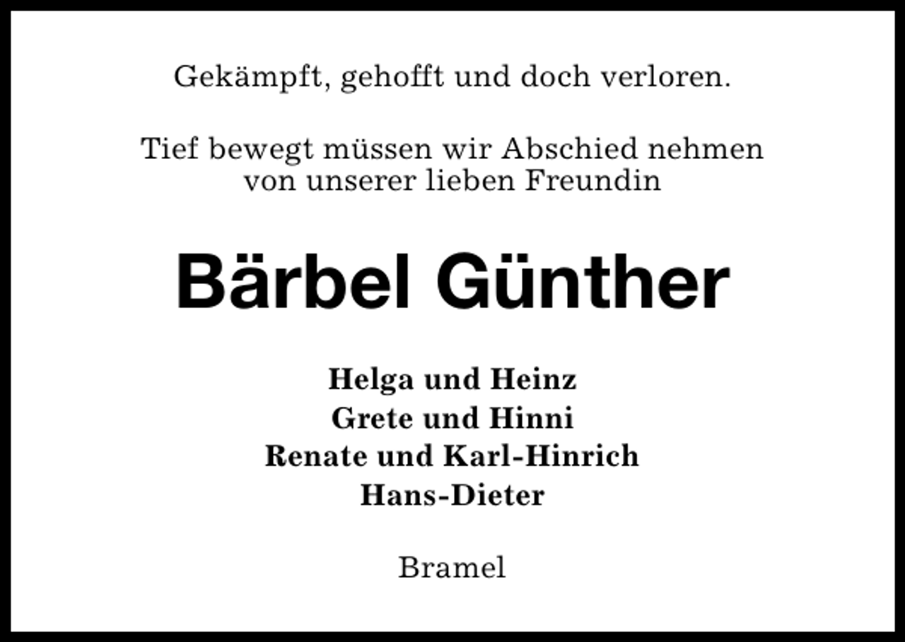 <p>Gekämpft, gehofft und doch verloren.<br />Tief bewegt müssen wir Abschied nehmen<br />von unserer lieben Freundin</p><p>Bärbel Günther<br />Helga und Heinz<br />Grete und Hinni<br />Renate und Karl-Hinrich<br />Hans-Dieter<br />Bramel</p>