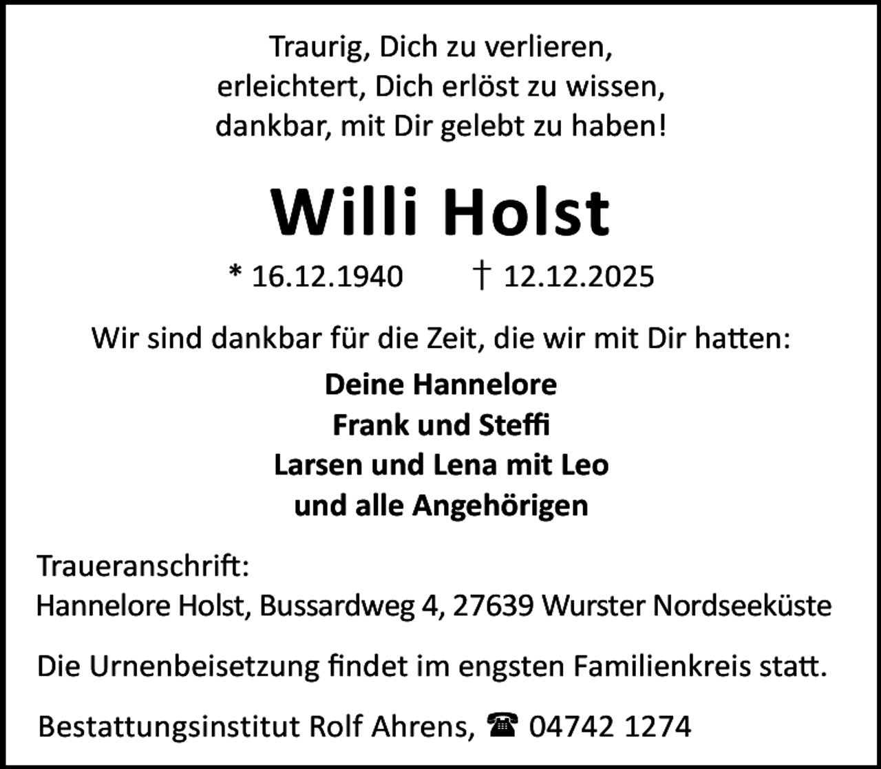 <p>Traurig, Dich zu verlieren,<br />erleichtert, Dich erlöst zu wissen,<br />dankbar, mit Dir gelebt zu haben!</p><p>Willi Holst<br />* 16.12.1940</p><p>† 12.12.2025</p><p>Wir sind dankbar für die Zeit, die wir mit Dir ha en:<br />Deine Hannelore<br />Frank und Steﬃ<br />Larsen und Lena mit Leo<br />und alle Angehörigen<br />Traueranschri :<br />Hannelore Holst, Bussardweg 4, 27639 Wurster Nordseeküste<br />Die Urnenbeisetzung ﬁndet im engsten Familienkreis sta .<br />Bestattungsinstitut Rolf Ahrens,  04742 1274</p>