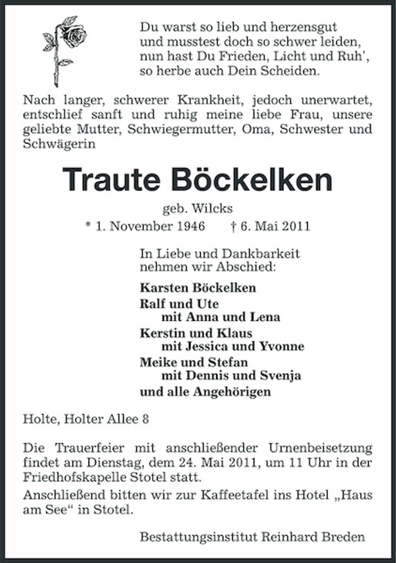 <p>Du warst so lieb und herzensgut und musstest doch so schwer leiden, nun hast Du Frieden, Licht und Ruh', so herbe auch Dein Scheiden. Nach langer, schwerer Krankheit, jedoch unerwartet, entschlief sanft und ruhig meine liebe Frau, unsere geliebte Mutter, Schwiegermutter, Oma, Schwester und Schwägerin</p>
<p>Traute Böckelken<br />geb. Wilcks * 1. November 1946 † 6. Mai 2011 In Liebe und Dankbarkeit nehmen wir Abschied: Karsten Böckelken Ralf und Ute mit Anna und Lena Kerstin und Klaus mit Jessica und Yvonne Meike und Stefan mit Dennis und Svenja und alle Angehörigen Holte, Holter Allee 8 Die Trauerfeier mit anschließender Urnenbeisetzung findet am Dienstag, dem 24. Mai 2011, um 11 Uhr in der Friedhofskapelle Stotel statt. Anschließend bitten wir zur Kaffeetafel ins Hotel „Haus am See“ in Stotel. Bestattungsinstitut Reinhard Breden</p>