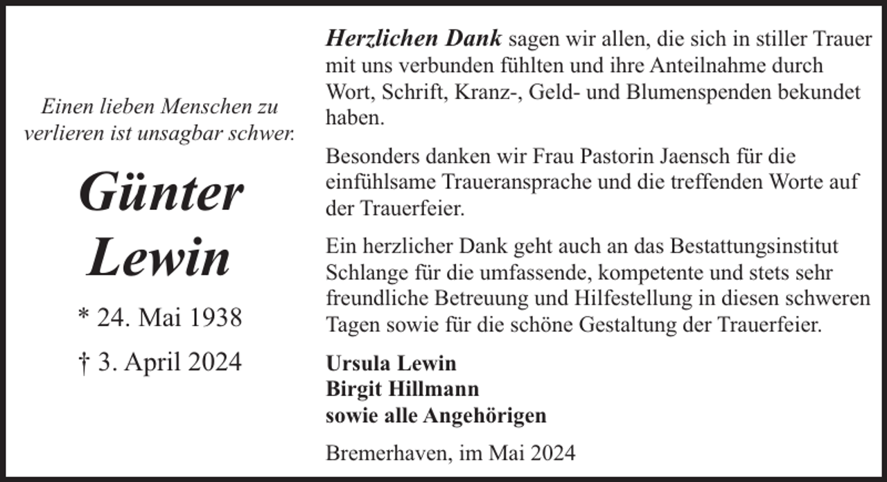 <p>Herzlichen Dank sagen wir allen, die sich in stiller Trauer<br />Einen lieben Menschen zu<br />verlieren ist unsagbar schwer.</p><p>Günter<br />Lewin<br />* 24. Mai 1938<br />† 3. April 2024</p><p>mit uns verbunden fühlten und ihre Anteilnahme durch<br />Wort, Schrift, Kranz-, Geld- und Blumenspenden bekundet<br />haben.<br />Besonders danken wir Frau Pastorin Jaensch für die<br />einfühlsame Traueransprache und die treffenden Worte auf<br />der Trauerfeier.</p><p>Ein herzlicher Dank geht auch an das Bestattungsinstitut<br />Schlange für die umfassende, kompetente und stets sehr<br />freundliche Betreuung und Hilfestellung in diesen schweren<br />Tagen sowie für die schöne Gestaltung der Trauerfeier.<br />Ursula Lewin<br />Birgit Hillmann<br />sowie alle Angehörigen<br />Bremerhaven, im Mai 2024</p>