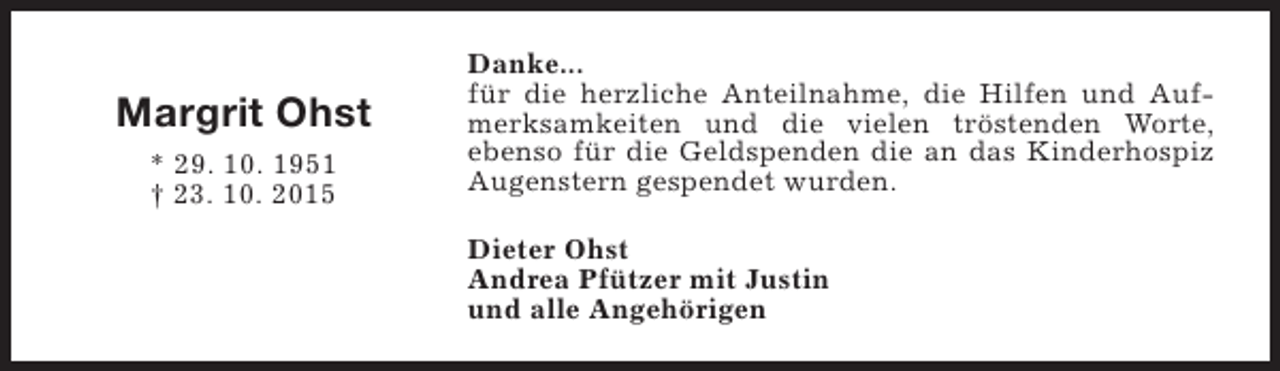 <p>Margrit Ohst<br />* 29. 10. 1951<br />† 23. 10. 2015</p><p>Danke...<br />für die herzliche Anteilnahme, die Hilfen und Aufmerksamkeiten und die vielen tröstenden Worte,<br />ebenso für die Geldspenden die an das Kinderhospiz<br />Augenstern gespendet wurden.<br />Dieter Ohst<br />Andrea Pfützer mit Justin<br />und alle Angehörigen</p>