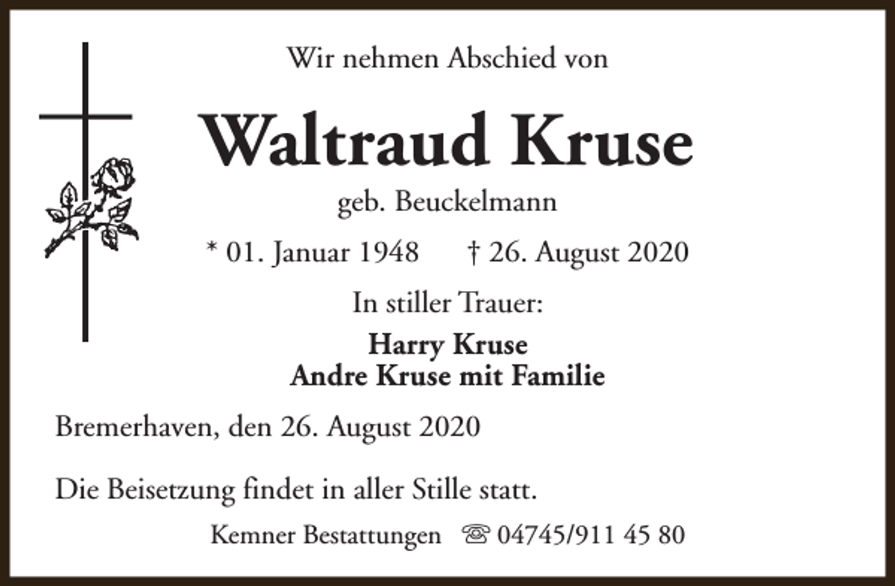 <p>Wir nehmen Abschied von</p><p>Waltraud Kruse<br />geb. Beuckelmann</p><p>* 01. Januar 1948</p><p>† 26. August 2020</p><p>In stiller Trauer:<br />Harry Kruse<br />Andre Kruse mit Familie<br />Bremerhaven, den 26. August 2020<br />Die Beisetzung findet in aller Stille statt.<br />Kemner Bestattungen s 04745/911 45 80</p>