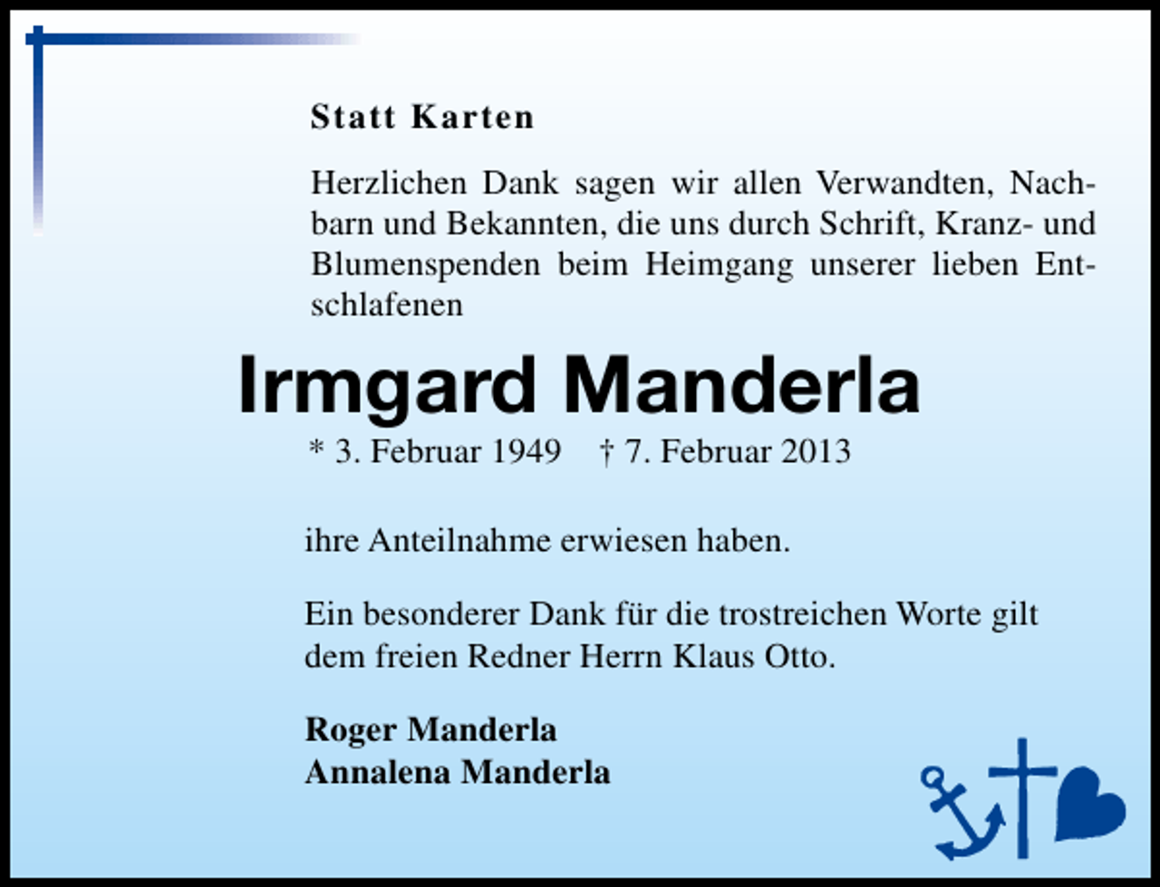 <p>Statt Karten<br />Herzlichen Dank sagen wir allen Verwandten, Nachbarn und Bekannten, die uns durch Schrift, Kranz- und<br />Blumenspenden beim Heimgang unserer lieben Entschlafenen</p><p>Irmgard Manderla<br />* 3. Februar 1949 † 7. Februar 2013</p><p>ihre Anteilnahme erwiesen haben.<br />Ein besonderer Dank für die trostreichen Worte gilt<br />dem freien Redner Herrn Klaus Otto.<br />Roger Manderla<br />Annalena Manderla</p>