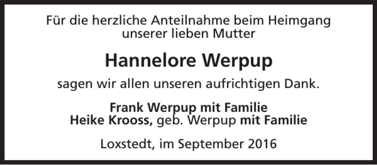 <p>Für die herzliche Anteilnahme beim Heimgang<br />unserer lieben Mutter</p>
<p>Hannelore Werpup<br />sagen wir allen unseren aufrichtigen Dank.<br />Frank Werpup mit Familie<br />Heike Krooss, geb. Werpup mit Familie<br />Loxstedt, im September 2016</p>