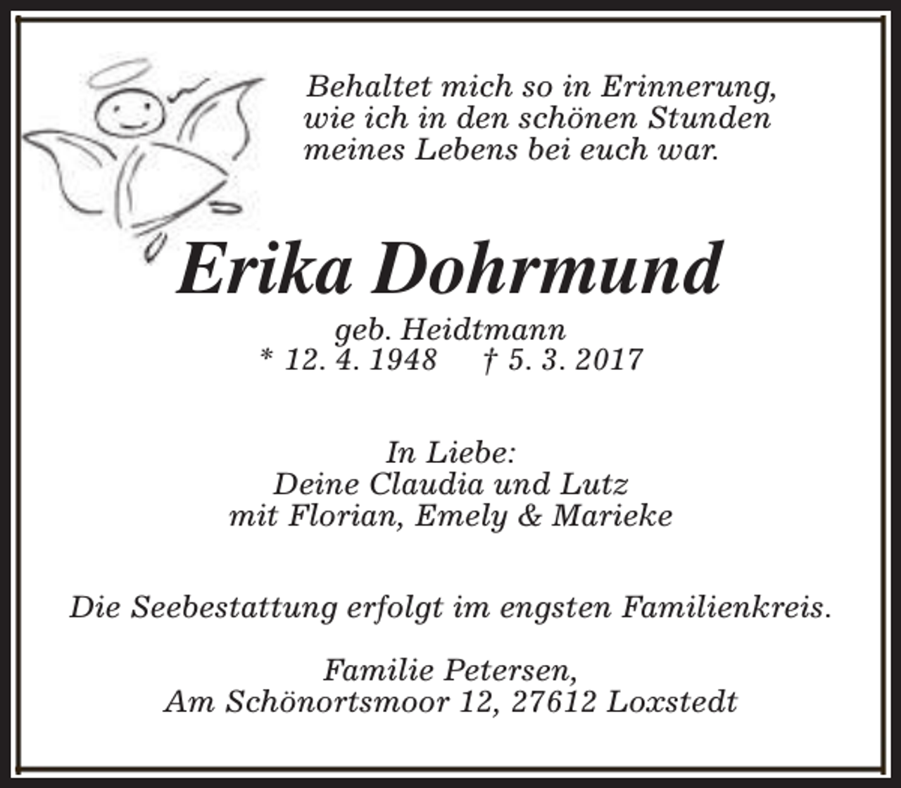 <p>Behaltet mich so in Erinnerung,<br />wie ich in den schönen Stunden<br />meines Lebens bei euch war.</p><p>Erika Dohrmund<br />geb. Heidtmann<br />* 12. 4. 1948 † 5. 3. 2017</p><p>In Liebe:<br />Deine Claudia und Lutz<br />mit Florian, Emely &amp; Marieke<br />Die Seebestattung erfolgt im engsten Familienkreis.<br />Familie Petersen,<br />Am Schönortsmoor 12, 27612 Loxstedt</p>
