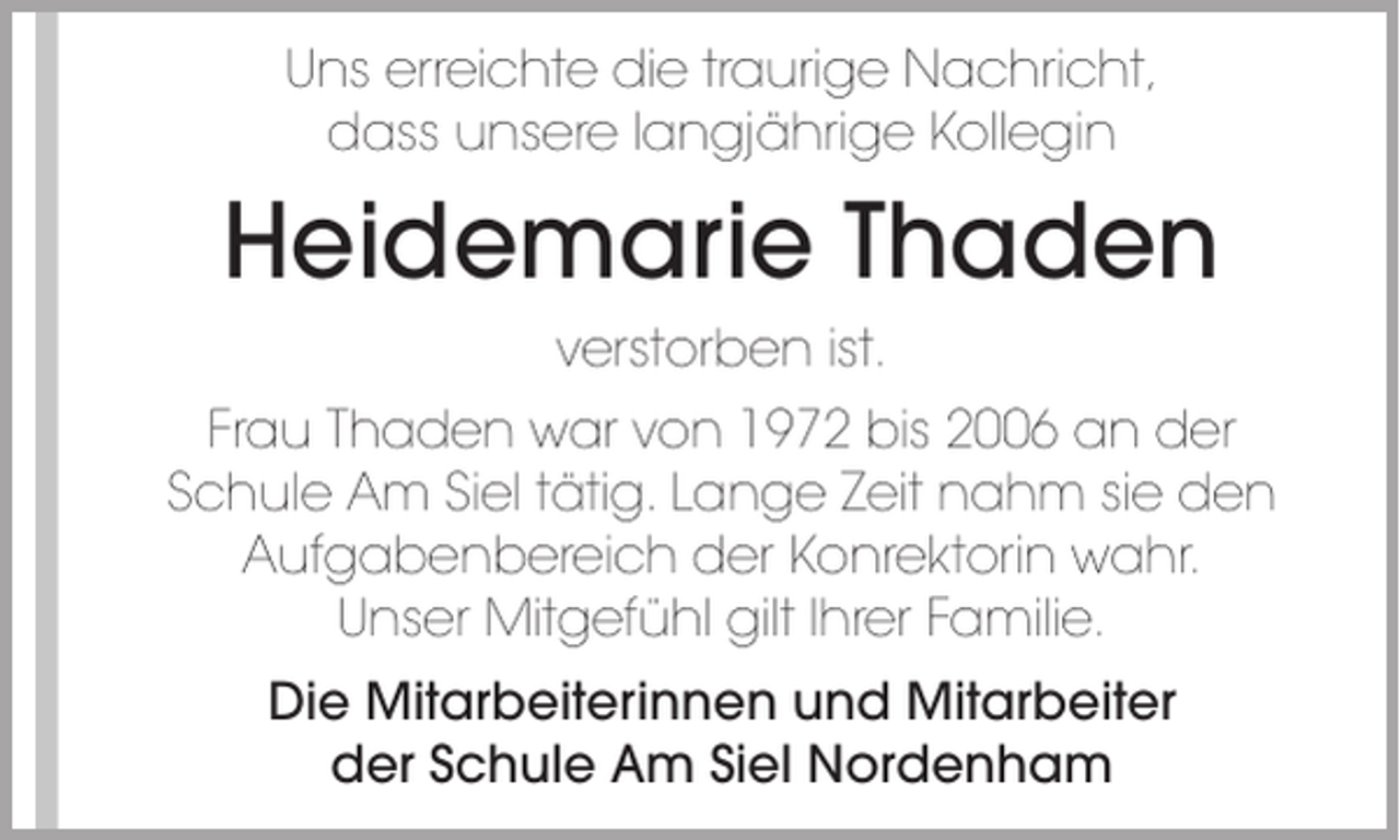 <p>Uns erreichte die traurige Nachricht,<br />dass unsere langjährige Kollegin</p><p>Heidemarie Thaden<br />verstorben ist.<br />Frau Thaden war von 1972 bis 2006 an der<br />Schule Am Siel tätig. Lange Zeit nahm sie den<br />Aufgabenbereich der Konrektorin wahr.<br />Unser Mitgefühl gilt Ihrer Familie.<br />Die Mitarbeiterinnen und Mitarbeiter<br />der Schule Am Siel Nordenham</p>