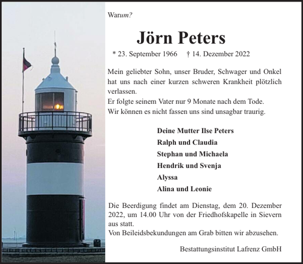 <p>Warum?</p><p>Jörn Peters</p><p>* 23. September 1966</p><p>† 14. Dezember 2022</p><p>Mein geliebter Sohn, unser Bruder, Schwager und Onkel<br />hat uns nach einer kurzen schweren Krankheit plötzlich<br />verlassen.<br />Er folgte seinem Vater nur 9 Monate nach dem Tode.<br />Wir können es nicht fassen uns sind unsagbar traurig.<br />Deine Mutter Ilse Peters<br />Ralph und Claudia<br />Stephan und Michaela<br />Hendrik und Svenja<br />Alyssa<br />Alina und Leonie<br />Die Beerdigung findet am Dienstag, dem 20. Dezember<br />2022, um 14.00 Uhr von der Friedhofskapelle in Sievern<br />aus statt.<br />Von Beileidsbekundungen am Grab bitten wir abzusehen.<br />Bestattungsinstitut Lafrenz GmbH</p>