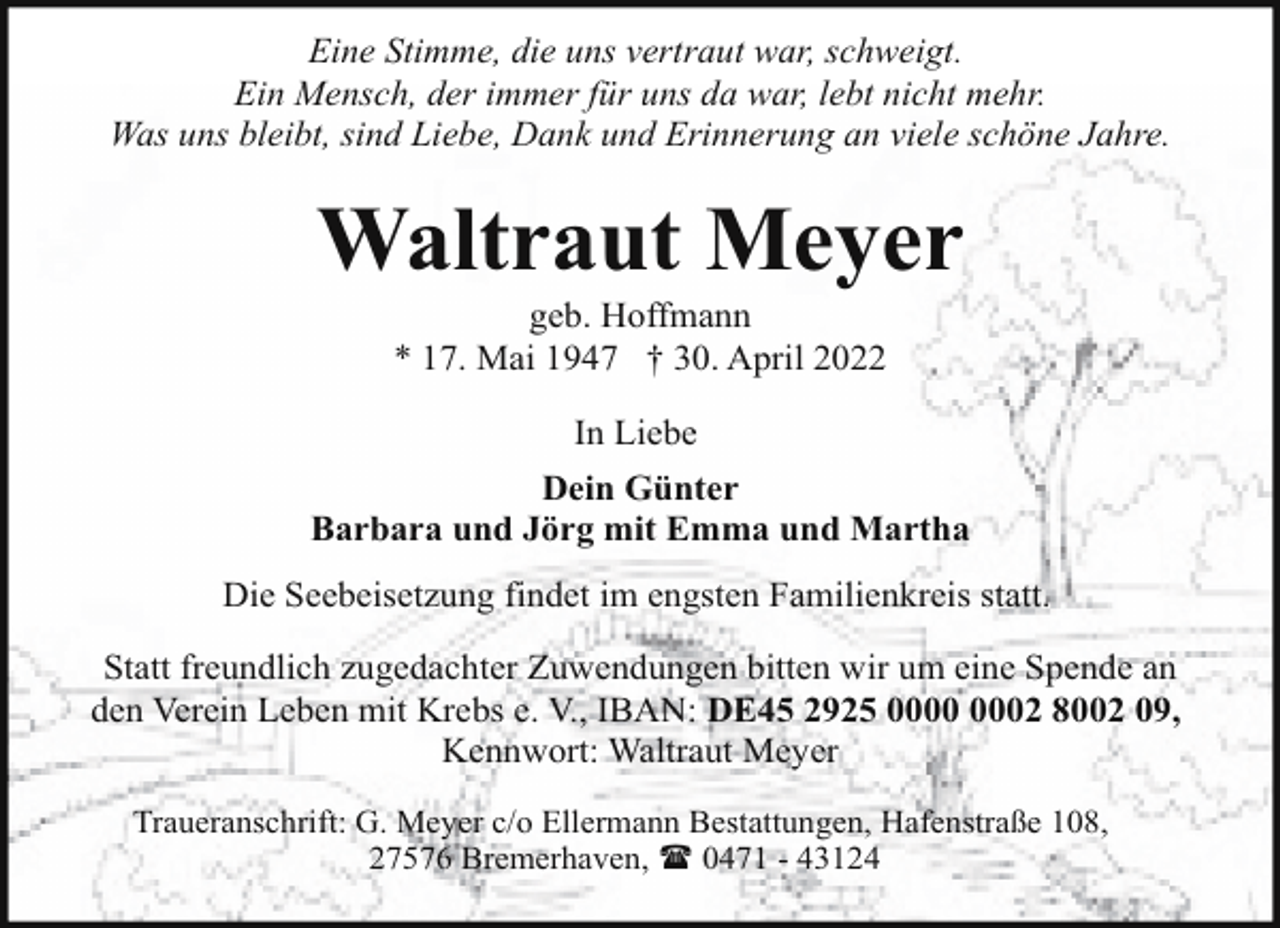 <p>Eine Stimme, die uns vertraut war, schweigt.<br />Ein Mensch, der immer für uns da war, lebt nicht mehr.<br />Was uns bleibt, sind Liebe, Dank und Erinnerung an viele schöne Jahre.</p><p>Waltraut Meyer<br />geb. Hoffmann<br />* 17. Mai 1947 † 30. April 2022<br />In Liebe<br />Dein Günter<br />Barbara und Jörg mit Emma und Martha<br />Die Seebeisetzung findet im engsten Familienkreis statt.<br />Statt freundlich zugedachter Zuwendungen bitten wir um eine Spende an<br />den Verein Leben mit Krebs e. V., IBAN: DE45 2925 02 8002 09,<br />Kennwort: Waltraut Meyer<br />Traueranschrift: G. Meyer c/o Ellermann Bestattungen, Hafenstraße 108,<br />27576 Bremerhaven, ( 0471 - 43124</p>