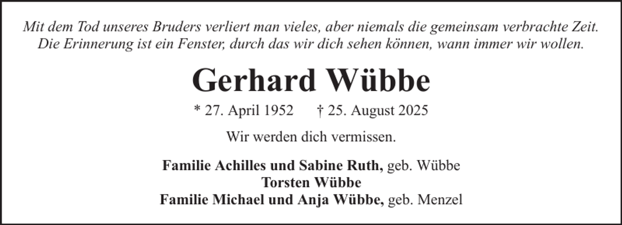 <p>Mit dem Tod unseres Bruders verliert man vieles, aber niemals die gemeinsam verbrachte Zeit.<br />Die Erinnerung ist ein Fenster, durch das wir dich sehen können, wann immer wir wollen.</p><p>Gerhard Wübbe<br />* 27. April 1952</p><p>† 25. August 2025</p><p>Wir werden dich vermissen.<br />Familie Achilles und Sabine Ruth, geb. Wübbe<br />Torsten Wübbe<br />Familie Michael und Anja Wübbe, geb. Menzel</p>