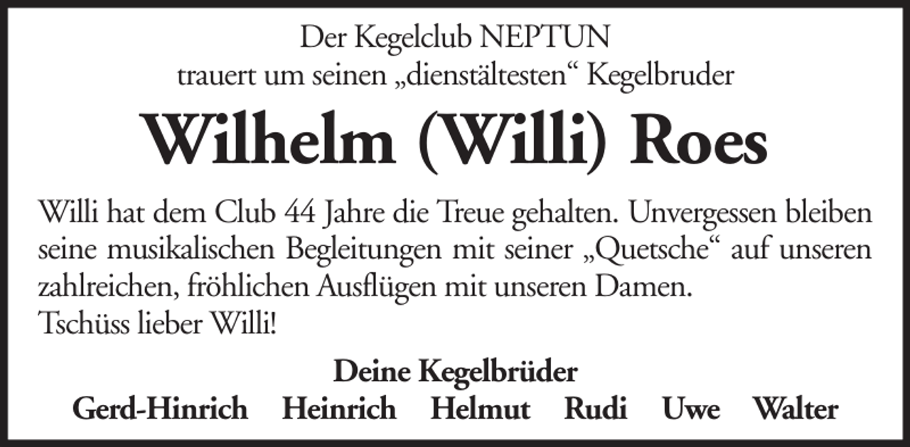<p>Der Kegelclub NEPTUN<br />trauert um seinen „dienstältesten“ Kegelbruder</p><p>Wilhelm (Willi) Roes<br />Willi hat dem Club 44 Jahre die Treue gehalten. Unvergessen bleiben<br />seine musikalischen Begleitungen mit seiner „Quetsche“ auf unseren<br />zahlreichen, fröhlichen Ausflügen mit unseren Damen.<br />Tschüss lieber Willi!<br />Deine Kegelbrüder<br />Gerd-Hinrich Heinrich Helmut Rudi Uwe Walter</p>