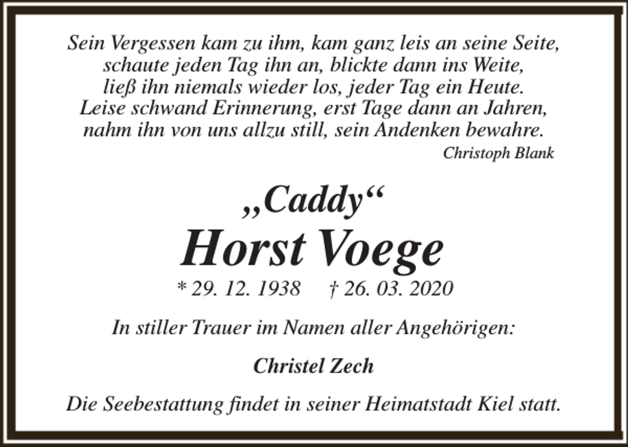 <p>Sein Vergessen kam zu ihm, kam ganz leis an seine Seite,<br />schaute jeden Tag ihn an, blickte dann ins Weite,<br />ließ ihn niemals wieder los, jeder Tag ein Heute.<br />Leise schwand Erinnerung, erst Tage dann an Jahren,<br />nahm ihn von uns allzu still, sein Andenken bewahre.<br />Christoph Blank</p><p>„Caddy“</p><p>Horst Voege</p><p>* 29. 12. 1938</p><p>† 26. 03. 2020</p><p>In stiller Trauer im Namen aller Angehörigen:<br />Christel Zech<br />Die Seebestattung findet in seiner Heimatstadt Kiel statt.</p>