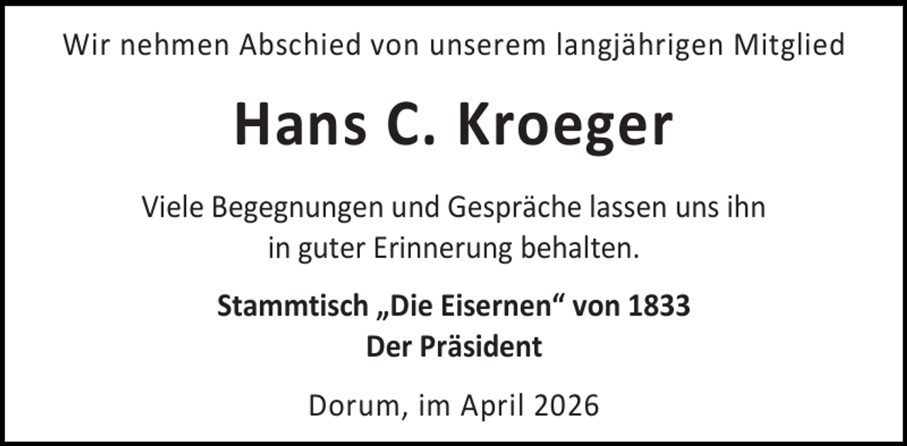 <p>Wir nehmen Abschied von unserem langjährigen Mitglied</p><p>Hans C. Kroeger<br />Viele Begegnungen und Gespräche lassen uns ihn<br />in guter Erinnerung behalten.<br />Stammtisch „Die Eisernen“ von 1833<br />Der Präsident<br />Dorum, im April 2026</p>