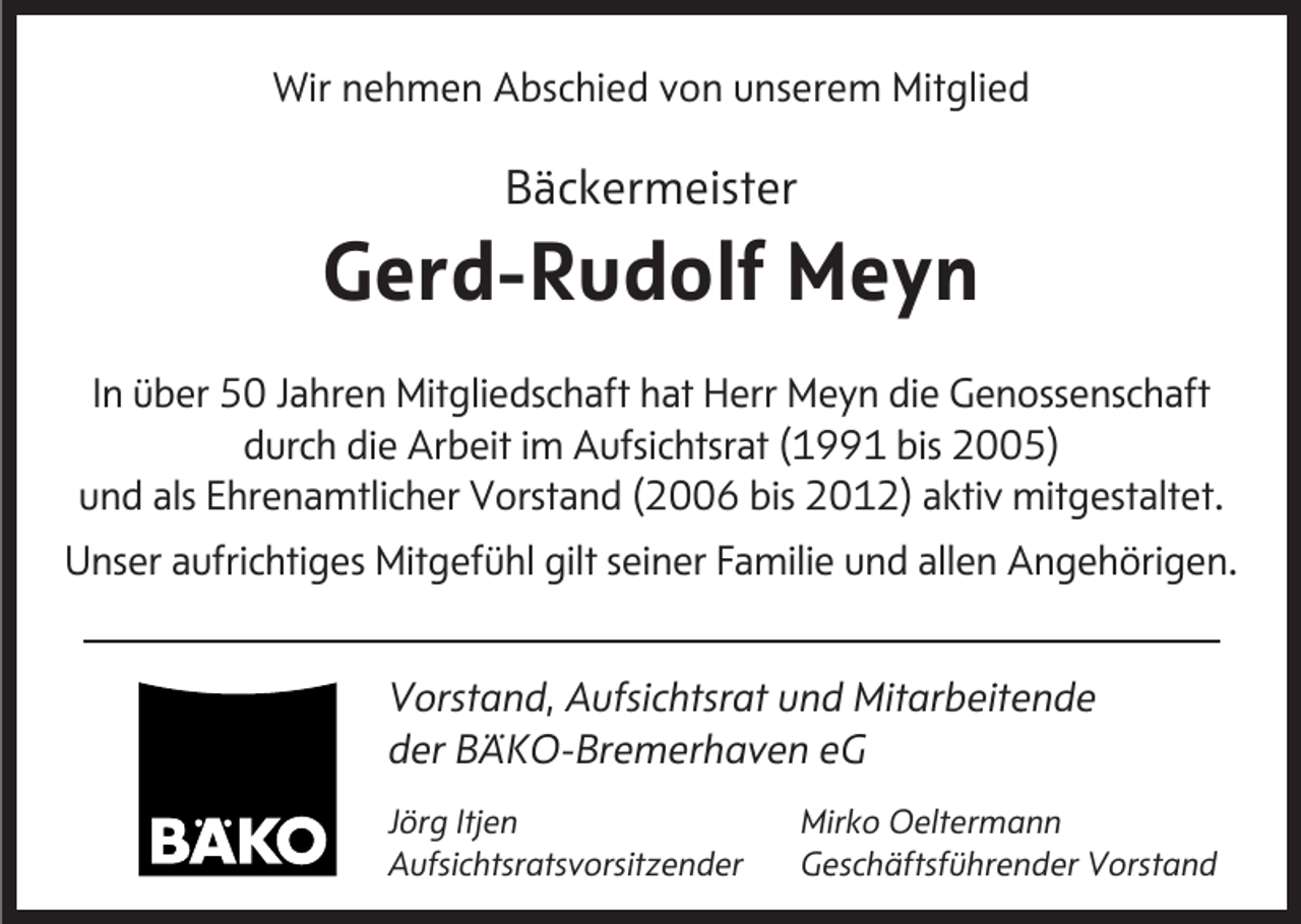 <p>Wir nehmen Abschied von unserem Mitglied</p><p>Bäckermeister</p><p>Gerd-Rudolf Meyn<br />In über 50 Jahren Mitgliedschaft hat Herr Meyn die Genossenschaft<br />durch die Arbeit im Aufsichtsrat (1991 bis 2005)<br />und als Ehrenamtlicher Vorstand (2006 bis 2012) aktiv mitgestaltet.<br />Unser aufrichtiges Mitgefühl gilt seiner Familie und allen Angehörigen.<br />Vorstand, Aufsichtsrat und Mitarbeitende<br />der BÄKO-Bremerhaven eG<br />Jörg Itjen<br />Aufsichtsratsvorsitzender</p><p>Mirko Oeltermann<br />Geschäftsführender Vorstand</p>