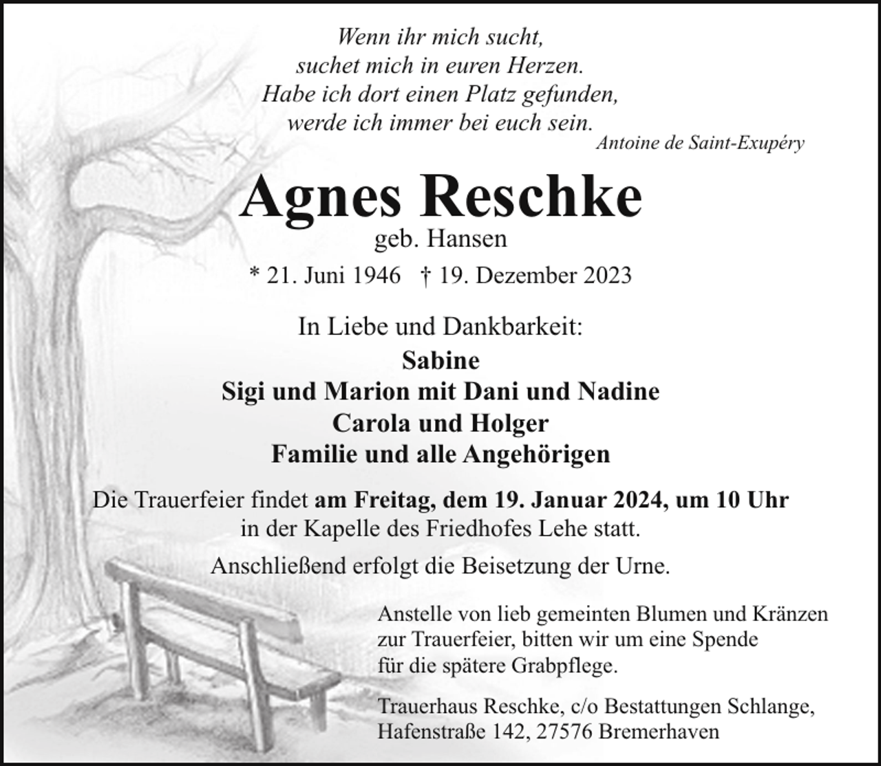 <p>Wenn ihr mich sucht,<br />suchet mich in euren Herzen.<br />Habe ich dort einen Platz gefunden,<br />werde ich immer bei euch sein.</p><p>Antoine de Saint-Exupéry</p><p>Agnesgeb.Reschke<br />Hansen<br />* 21. Juni 1946 † 19. Dezember 2023</p><p>In Liebe und Dankbarkeit:<br />Sabine<br />Sigi und Marion mit Dani und Nadine<br />Carola und Holger<br />Familie und alle Angehörigen<br />Die Trauerfeier findet am Freitag, dem 19. Januar 2024, um 10 Uhr<br />in der Kapelle des Friedhofes Lehe statt.<br />Anschließend erfolgt die Beisetzung der Urne.<br />Anstelle von lieb gemeinten Blumen und Kränzen<br />zur Trauerfeier, bitten wir um eine Spende<br />für die spätere Grabpflege.<br />Trauerhaus Reschke, c/o Bestattungen Schlange,<br />Hafenstraße 142, 27576 Bremerhaven</p>