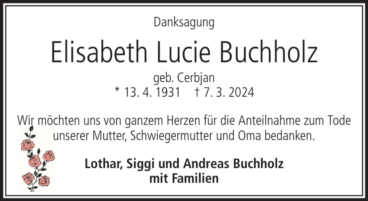 <p>Danksagung</p><p>Elisabeth Lucie Buchholz<br />geb. Cerbjan<br />* 13. 4. 1931 † 7. 3. 2024</p><p>Wir möchten uns von ganzem Herzen für die Anteilnahme zum Tode<br />unserer Mutter, Schwiegermutter und Oma bedanken.<br />Lothar, Siggi und Andreas Buchholz<br />mit Familien</p>