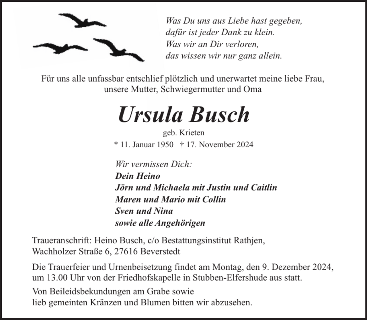 <p>Was Du uns aus Liebe hast gegeben,<br />dafür ist jeder Dank zu klein.<br />Was wir an Dir verloren,<br />das wissen wir nur ganz allein.<br />Für uns alle unfassbar entschlief plötzlich und unerwartet meine liebe Frau,<br />unsere Mutter, Schwiegermutter und Oma</p><p>Ursula Busch</p><p>geb. Krieten<br />* 11. Januar 1950 † 17. November 2024</p><p>Wir vermissen Dich:<br />Dein Heino<br />Jörn und Michaela mit Justin und Caitlin<br />Maren und Mario mit Collin<br />Sven und Nina<br />sowie alle Angehörigen<br />Traueranschrift: Heino Busch, c/o Bestattungsinstitut Rathjen,<br />Wachholzer Straße 6, 27616 Beverstedt<br />Die Trauerfeier und Urnenbeisetzung findet am Montag, den 9. Dezember 2024,<br />um 13.00 Uhr von der Friedhofskapelle in Stubben-Elfershude aus statt.<br />Von Beileidsbekundungen am Grabe sowie<br />lieb gemeinten Kränzen und Blumen bitten wir abzusehen.</p>