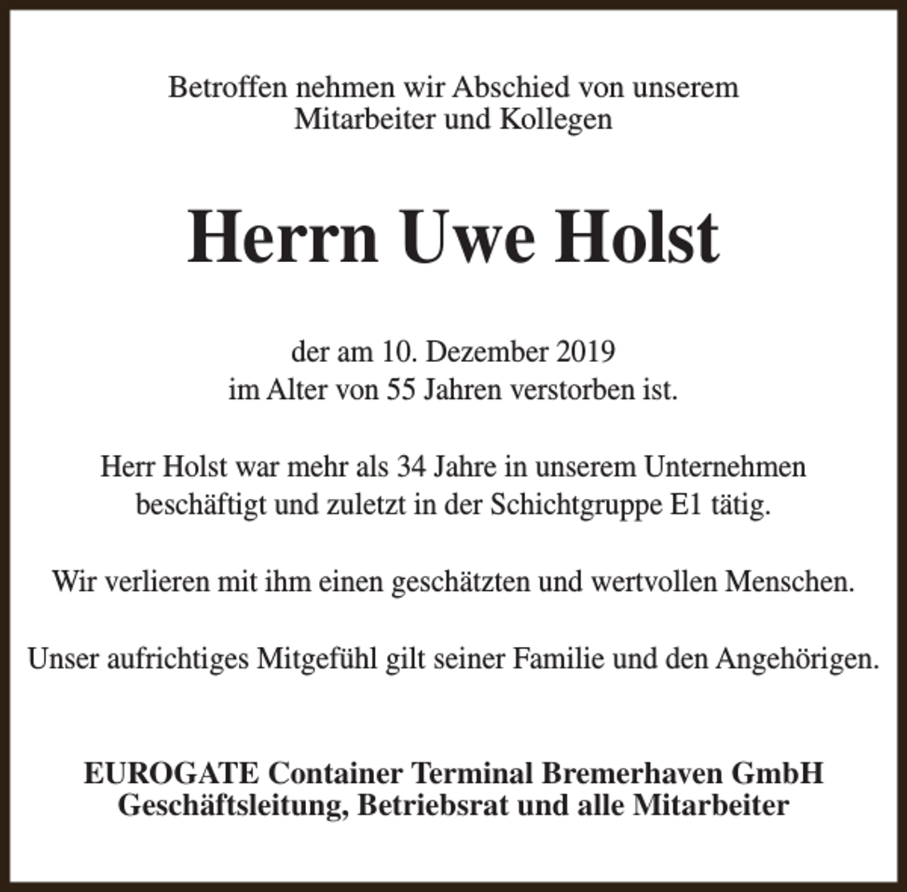 <p>Betroffen nehmen wir Abschied von unserem<br />Mitarbeiter und Kollegen</p><p>Herrn Uwe Holst<br />der am 10. Dezember 2019<br />im Alter von 55 Jahren verstorben ist.<br />Herr Holst war mehr als 34 Jahre in unserem Unternehmen<br />beschäftigt und zuletzt in der Schichtgruppe E1 tätig.<br />Wir verlieren mit ihm einen geschätzten und wertvollen Menschen.<br />Unser aufrichtiges Mitgefühl gilt seiner Familie und den Angehörigen.<br />EUROGATE Container Terminal Bremerhaven GmbH<br />Geschäftsleitung, Betriebsrat und alle Mitarbeiter</p>