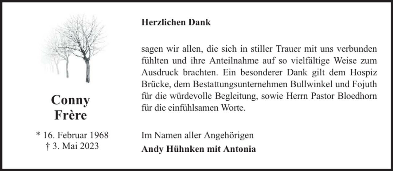 <p>Herzlichen Dank</p><p>Conny<br />Frère<br />* 16. Februar 1968<br />† 3. Mai 2023</p><p>sagen wir allen, die sich in stiller Trauer mit uns verbunden<br />fühlten und ihre Anteilnahme auf so vielfältige Weise zum<br />Ausdruck brachten. Ein besonderer Dank gilt dem Hospiz<br />Brücke, dem Bestattungsunternehmen Bullwinkel und Fojuth<br />für die würdevolle Begleitung, sowie Herrn Pastor Bloedhorn<br />für die einfühlsamen Worte.<br />Im Namen aller Angehörigen<br />Andy Hühnken mit Antonia</p>