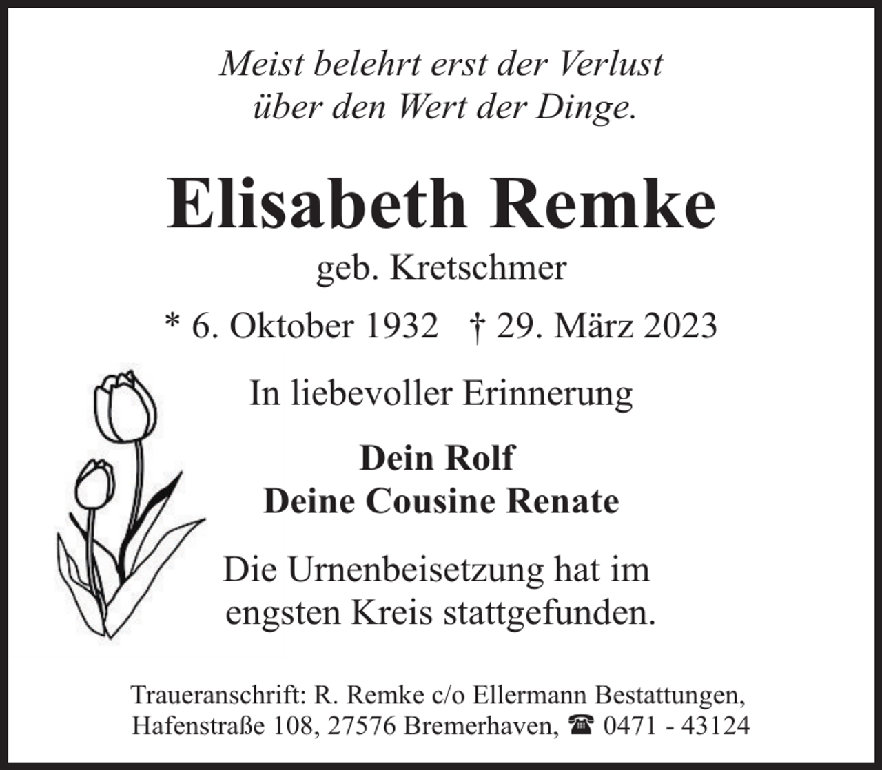 <p>Meist belehrt erst der Verlust<br />über den Wert der Dinge.</p><p>Elisabeth Remke<br />geb. Kretschmer</p><p>* 6. Oktober 1932 † 29. März 2023<br />In liebevoller Erinnerung<br />Dein Rolf<br />Deine Cousine Renate<br />Die Urnenbeisetzung hat im<br />engsten Kreis stattgefunden.<br />Traueranschrift: R. Remke c/o Ellermann Bestattungen,<br />Hafenstraße 108, 27576 Bremerhaven, ( 0471 - 43124</p>