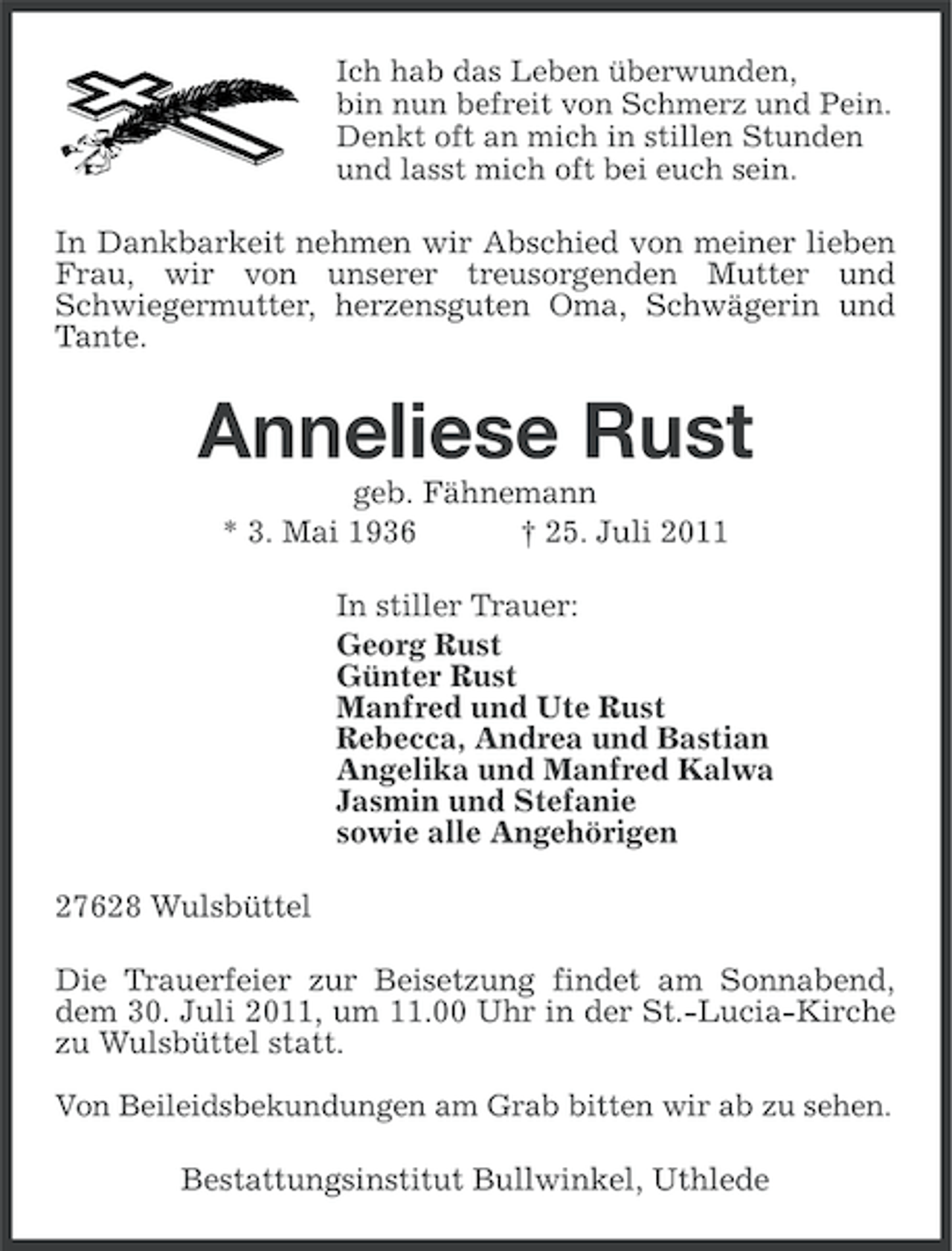 <p>Ich hab das Leben überwunden,<br />bin nun befreit von Schmerz und Pein.<br />Denkt oft an mich in stillen Stunden<br />und lasst mich oft bei euch sein.</p><p>In Dankbarkeit nehmen wir Abschied von meiner lieben<br />Frau, wir von unserer treusorgenden Mutter und<br />Schwiegermutter, herzensguten Oma, Schwägerin und<br />Tante.</p><p>Anneliese Rust<br />geb. Fähnemann<br />* 3. Mai 1936<br />† 25. Juli 2011<br />In stiller Trauer:<br />Georg Rust<br />Günter Rust<br />Manfred und Ute Rust<br />Rebecca, Andrea und Bastian<br />Angelika und Manfred Kalwa<br />Jasmin und Stefanie<br />sowie alle Angehörigen<br />27628 Wulsbüttel<br />Die Trauerfeier zur Beisetzung findet am Sonnabend,<br />dem 30. Juli 2011, um 11.00 Uhr in der St.-Lucia-Kirche<br />zu Wulsbüttel statt.<br />Von Beileidsbekundungen am Grab bitten wir ab zu sehen.</p><p>Bestattungsinstitut Bullwinkel, Uthlede</p>