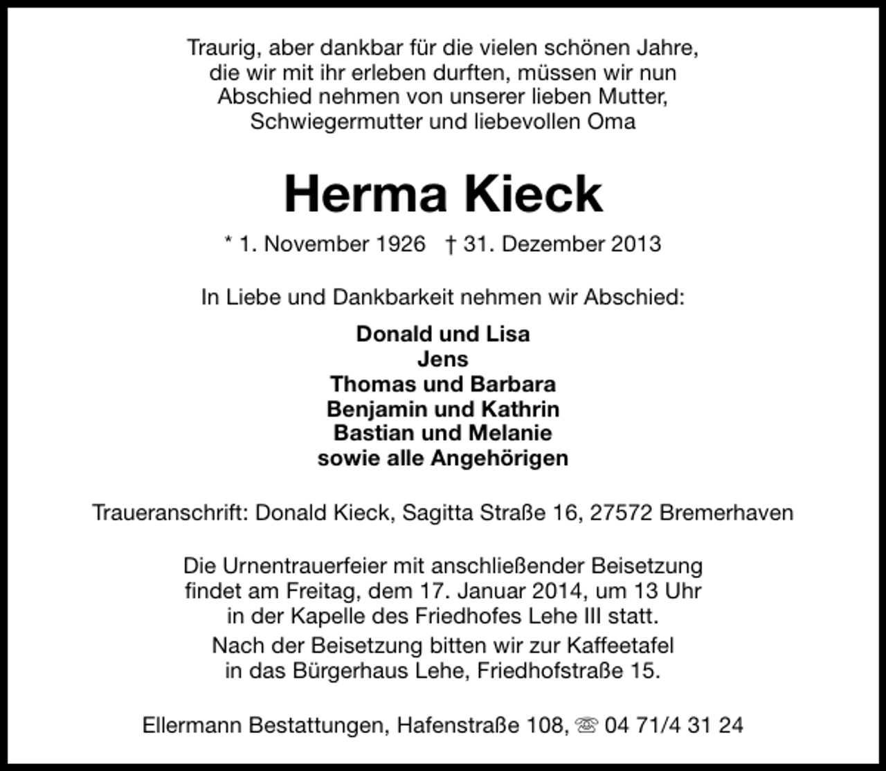<p>Traurig, aber dankbar für die vielen schönen Jahre,<br />die wir mit ihr erleben durften, müssen wir nun<br />Abschied nehmen von unserer lieben Mutter,<br />Schwiegermutter und liebevollen Oma</p><p>Herma Kieck</p><p>* 1. November 1926 † 31. Dezember 2013<br />In Liebe und Dankbarkeit nehmen wir Abschied:<br />Donald und Lisa<br />Jens<br />Thomas und Barbara<br />Benjamin und Kathrin<br />Bastian und Melanie<br />sowie alle Angehörigen<br />Traueranschrift: Donald Kieck, Sagitta Straße 16, 27572 Bremerhaven<br />Die Urnentrauerfeier mit anschließender Beisetzung<br />findet am Freitag, dem 17. Januar 2014, um 13 Uhr<br />in der Kapelle des Friedhofes Lehe III statt.<br />Nach der Beisetzung bitten wir zur Kaffeetafel<br />in das Bürgerhaus Lehe, Friedhofstraße 15.<br />Ellermann Bestattungen, Hafenstraße 108, s 04 71/4 31 24</p>