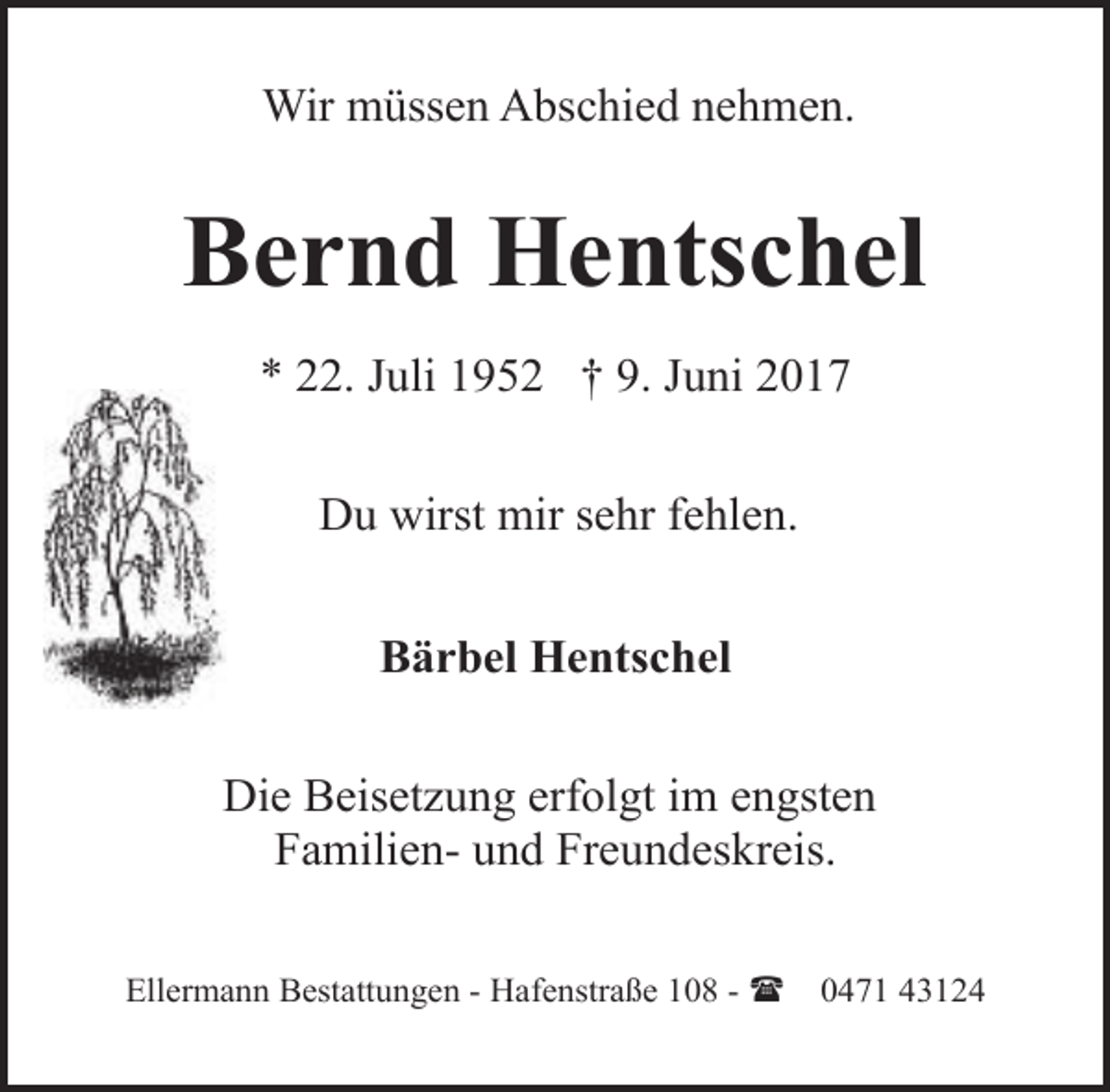 <p>Wir müssen Abschied nehmen.</p><p>Bernd Hentschel<br />* 22. Juli 1952 † 9. Juni 2017<br />Du wirst mir sehr fehlen.<br />Bärbel Hentschel<br />Die Beisetzung erfolgt im engsten<br />Familien- und Freundeskreis.<br />Ellermann Bestattungen - Hafenstraße 108 - (</p><p>0471 43124</p>
