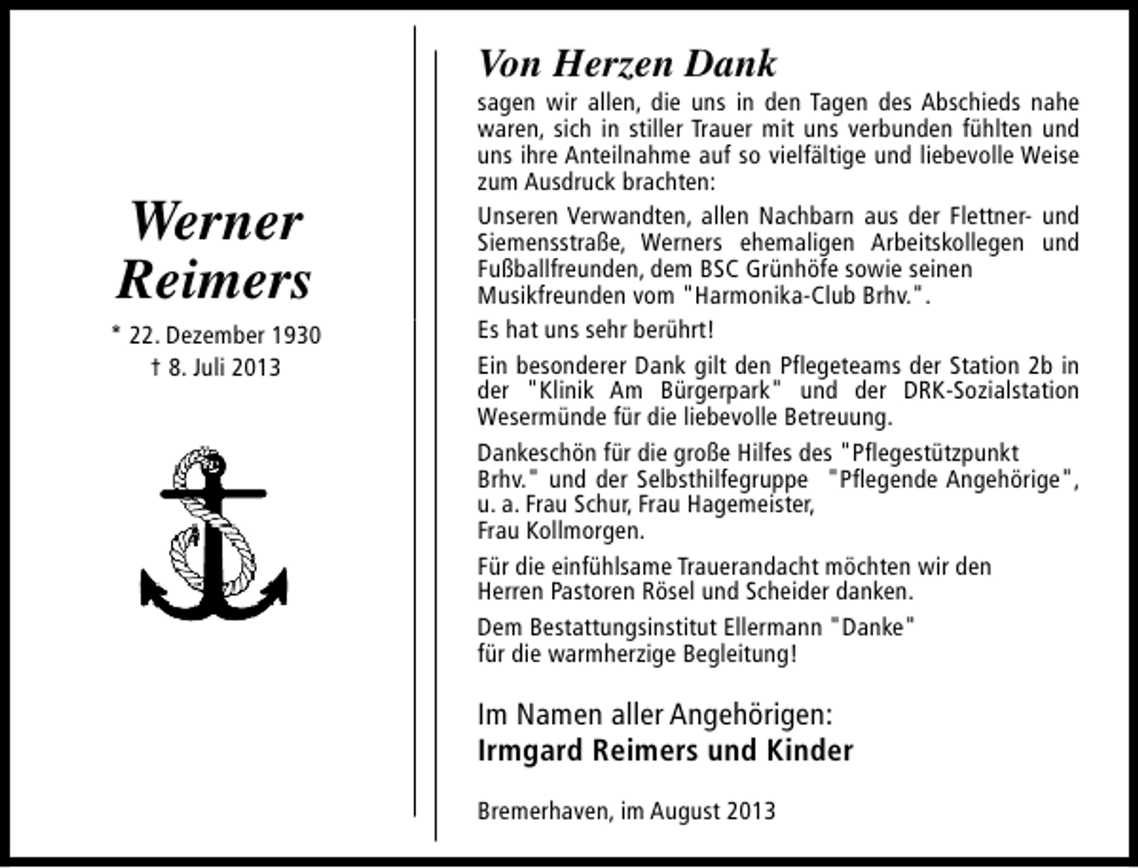 <p>Von Herzen Dank</p><p>Werner<br />Reimers<br />* 22. Dezember 1930<br />† 8. Juli 2013</p><p>sagen wir allen, die uns in den Tagen des Abschieds nahe<br />waren, sich in stiller Trauer mit uns verbunden fühlten und<br />uns ihre Anteilnahme auf so vielfältige und liebevolle Weise<br />zum Ausdruck brachten:<br />Unseren Verwandten, allen Nachbarn aus der Flettner- und<br />Siemensstraße, Werners ehemaligen Arbeitskollegen und<br />Fußballfreunden, dem BSC Grünhöfe sowie seinen<br />Musikfreunden vom "Harmonika-Club Brhv.".<br />Es hat uns sehr berührt!<br />Ein besonderer Dank gilt den Pflegeteams der Station 2b in<br />der "Klinik Am Bürgerpark" und der DRK-Sozialstation<br />Wesermünde für die liebevolle Betreuung.<br />Dankeschön für die große Hilfes des "Pflegestützpunkt<br />Brhv." und der Selbsthilfegruppe "Pflegende Angehörige",<br />u. a. Frau Schur, Frau Hagemeister,<br />Frau Kollmorgen.<br />Für die einfühlsame Trauerandacht möchten wir den<br />Herren Pastoren Rösel und Scheider danken.<br />Dem Bestattungsinstitut Ellermann "Danke"<br />für die warmherzige Begleitung!</p><p>Im Namen aller Angehörigen:<br />Irmgard Reimers und Kinder<br />Bremerhaven, im August 2013</p>