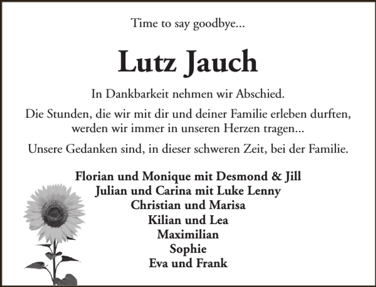 <p>Time to say goodbye...</p><p>Lutz Jauch<br />In Dankbarkeit nehmen wir Abschied.<br />Die Stunden, die wir mit dir und deiner Familie erleben durften,<br />werden wir immer in unseren Herzen tragen...<br />Unsere Gedanken sind, in dieser schweren Zeit, bei der Familie.<br />Florian und Monique mit Desmond &amp; Jill<br />Julian und Carina mit Luke Lenny<br />Christian und Marisa<br />Kilian und Lea<br />Maximilian<br />Sophie<br />Eva und Frank</p>