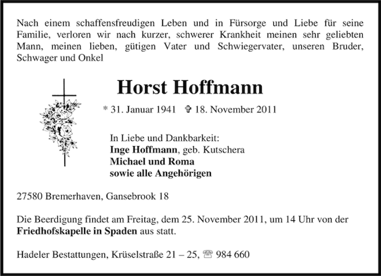 <p>Nach einem schaffensfreudigen Leben und in Fürsorge und Liebe für seine<br />Familie, verloren wir nach kurzer, schwerer Krankheit meinen sehr geliebten<br />Mann, meinen lieben, gütigen Vater und Schwiegervater, unseren Bruder,<br />Schwager und Onkel</p><p>Horst Hoffmann<br />* 31. Januar 1948. November 2011</p><p>In Liebe und Dankbarkeit:<br />Inge Hoffmann, geb. Kutschera<br />Michael und Roma<br />sowie alle Angehörigen<br />27580 Bremerhaven, Gansebrook 18<br />Die Beerdigung findet am Freitag, dem 25. November 2011, um 14 Uhr von der<br />Friedhofskapelle in Spaden aus statt.<br />Hadeler Bestattungen, Krüselstraße 21 – 25, 984 660</p>