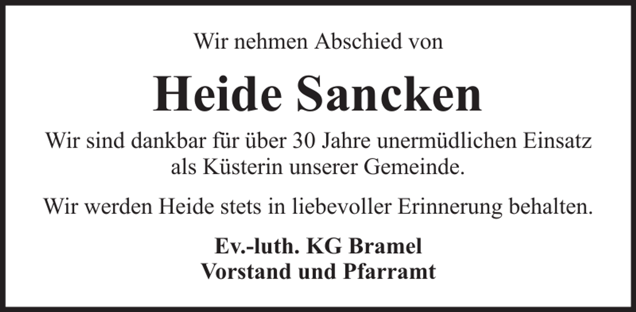 <p>Wir nehmen Abschied von</p><p>Heide Sancken<br />Wir sind dankbar für über 30 Jahre unermüdlichen Einsatz<br />als Küsterin unserer Gemeinde.<br />Wir werden Heide stets in liebevoller Erinnerung behalten.<br />Ev.-luth. KG Bramel<br />Vorstand und Pfarramt</p>
