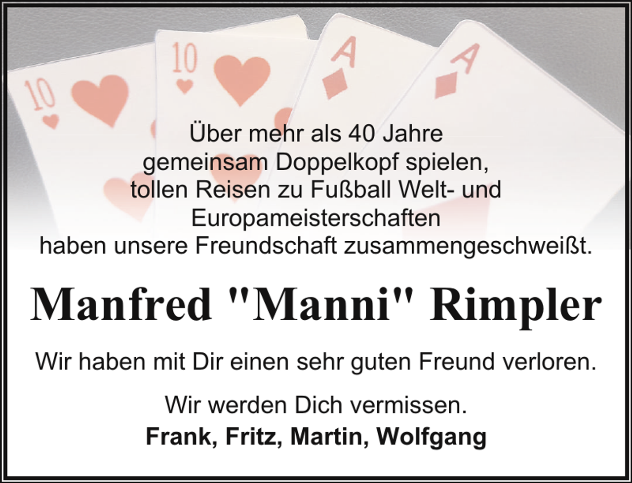<p>Über mehr als 40 Jahre<br />gemeinsam Doppelkopf spielen,<br />tollen Reisen zu Fußball Welt- und<br />Europameisterschaften<br />haben unsere Freundschaft zusammengeschweißt.</p><p>Manfred "Manni" Rimpler<br />Wir haben mit Dir einen sehr guten Freund verloren.<br />Wir werden Dich vermissen.<br />Frank, Fritz, Martin, Wolfgang</p>
