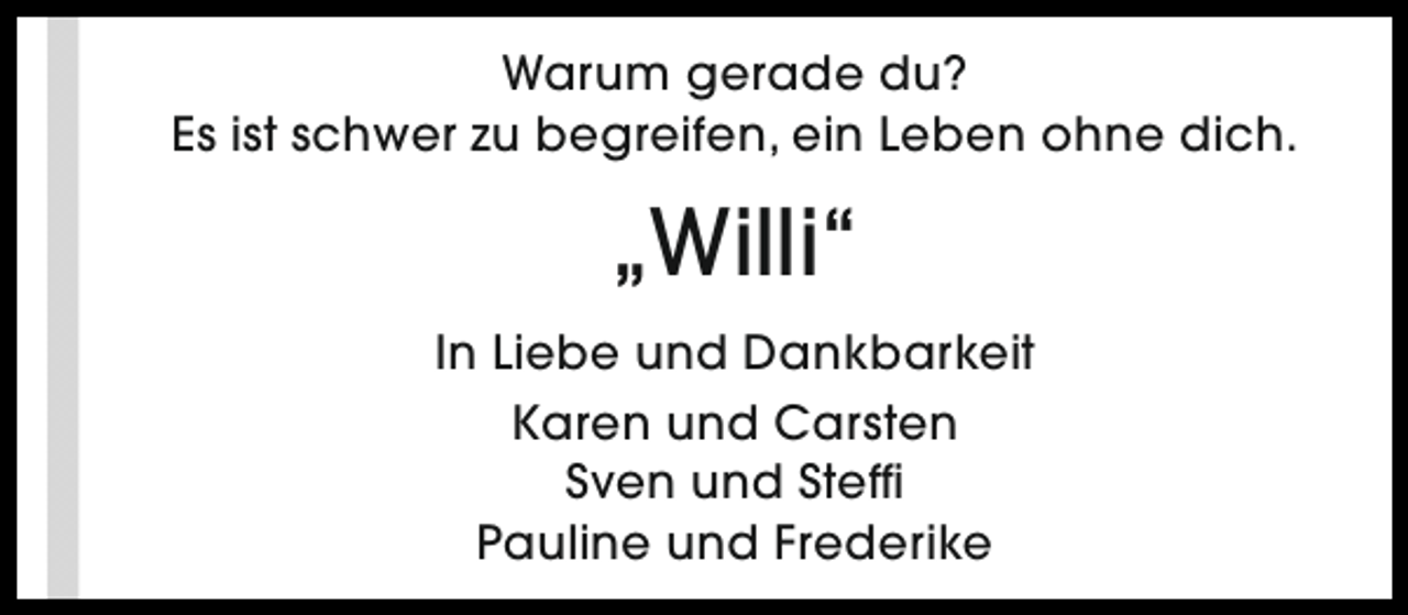 <p>Warum gerade du?<br />Es ist schwer zu begreifen, ein Leben ohne dich.</p><p>„Willi“<br />In Liebe und Dankbarkeit<br />Karen und Carsten<br />Sven und Steffi<br />Pauline und Frederike</p>