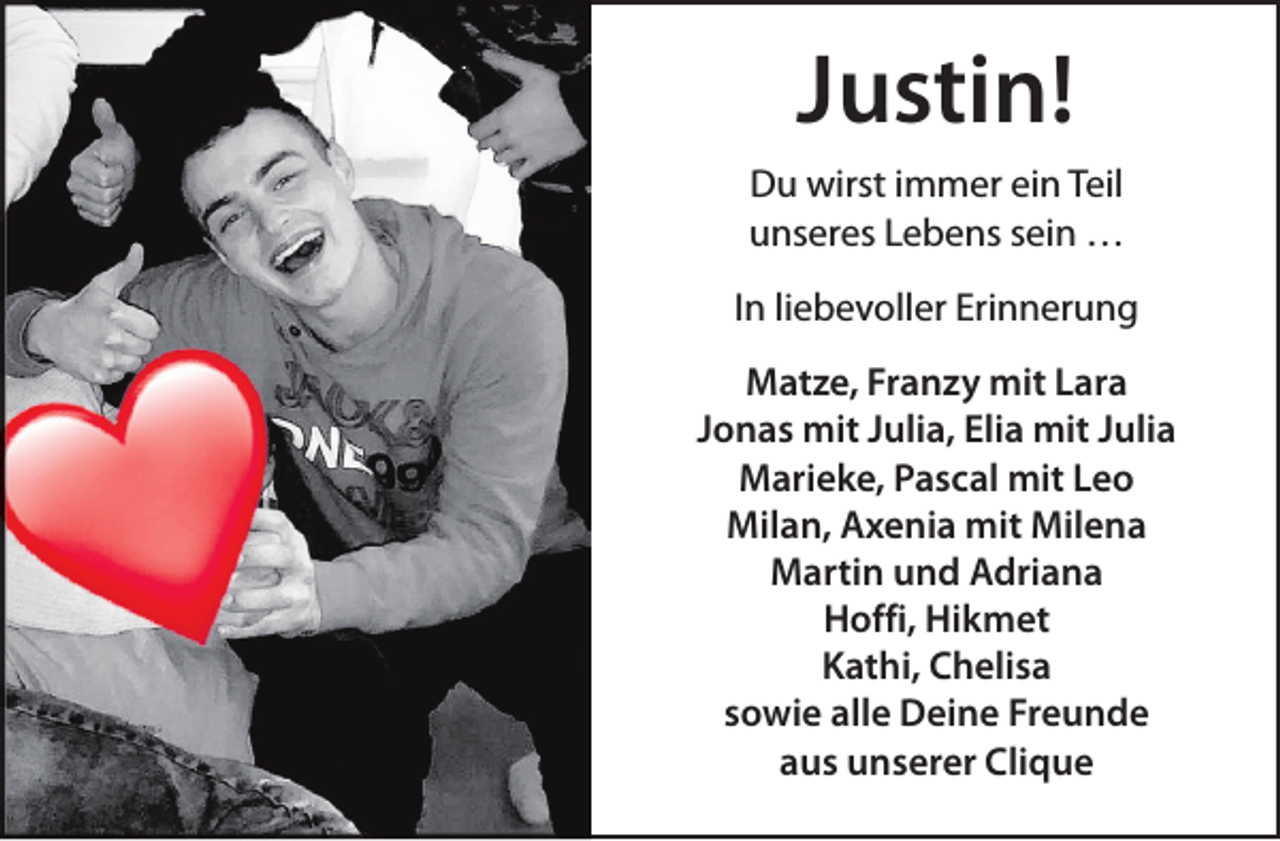 <p>Justin!<br />Du wirst immer ein Teil<br />unseres Lebens sein …<br />In liebevoller Erinnerung<br />Matze, Franzy mit Lara<br />Jonas mit Julia, Elia mit Julia<br />Marieke, Pascal mit Leo<br />Milan, Axenia mit Milena<br />Martin und Adriana<br />Hoffi, Hikmet<br />Kathi, Chelisa<br />sowie alle Deine Freunde<br />aus unserer Clique</p>