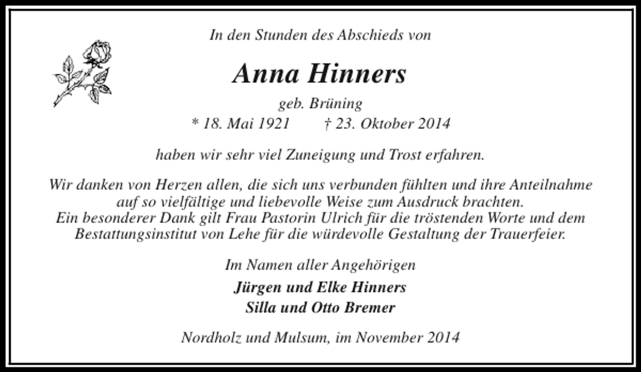 <p>In den Stunden des Abschieds von</p><p>Anna Hinners</p><p>geb. Brüning<br />* 18. Mai 1921<br />† 23. Oktober 2014<br />haben wir sehr viel Zuneigung und Trost erfahren.<br />Wir danken von Herzen allen, die sich uns verbunden fühlten und ihre Anteilnahme<br />auf so vielfältige und liebevolle Weise zum Ausdruck brachten.<br />Ein besonderer Dank gilt Frau Pastorin Ulrich für die tröstenden Worte und dem<br />Bestattungsinstitut von Lehe für die würdevolle Gestaltung der Trauerfeier.<br />Im Namen aller Angehörigen<br />Jürgen und Elke Hinners<br />Silla und Otto Bremer<br />Nordholz und Mulsum, im November 2014</p>