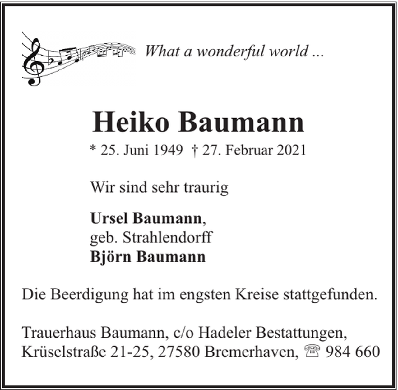 <p>What a wonderful world ...</p><p>Heiko Baumann</p><p>* 25. Juni 1949 † 27. Februar 2021</p><p>Wir sind sehr traurig<br />Ursel Baumann,<br />geb. Strahlendorff<br />Björn Baumann<br />Die Beerdigung hat im engsten Kreise stattgefunden.<br />Trauerhaus Baumann, c/o Hadeler Bestattungen,<br />Krüselstraße 21-25, 27580 Bremerhaven, ' 984 660</p>