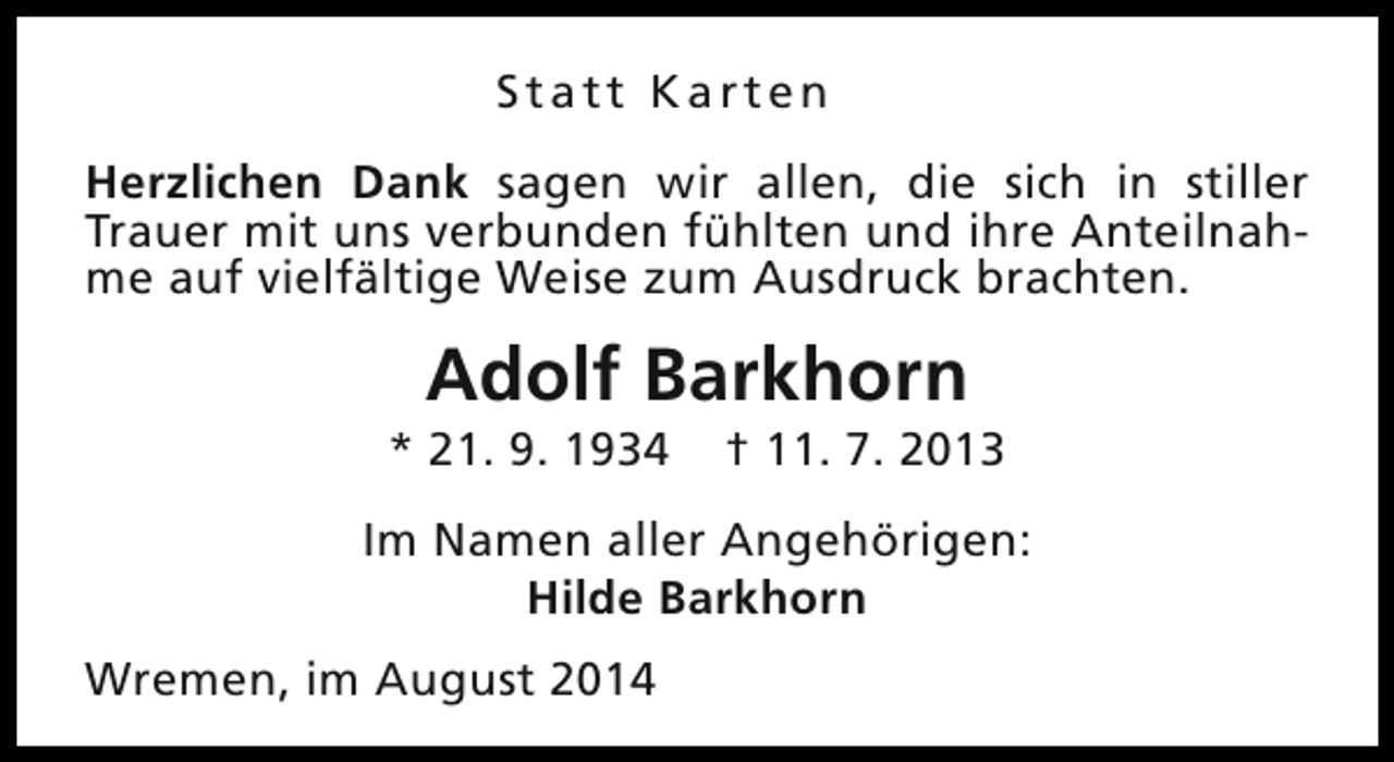<p>Statt Karten<br />Herzlichen Dank sagen wir allen, die sich in stiller<br />Trauer mit uns verbunden fühlten und ihre Anteilnahme auf vielfältige Weise zum Ausdruck brachten.</p><p>Adolf Barkhorn</p><p>* 21. 9. 1934</p><p>† 11. 7. 2013</p><p>Im Namen aller Angehörigen:<br />Hilde Barkhorn<br />Wremen, im August 2014</p>