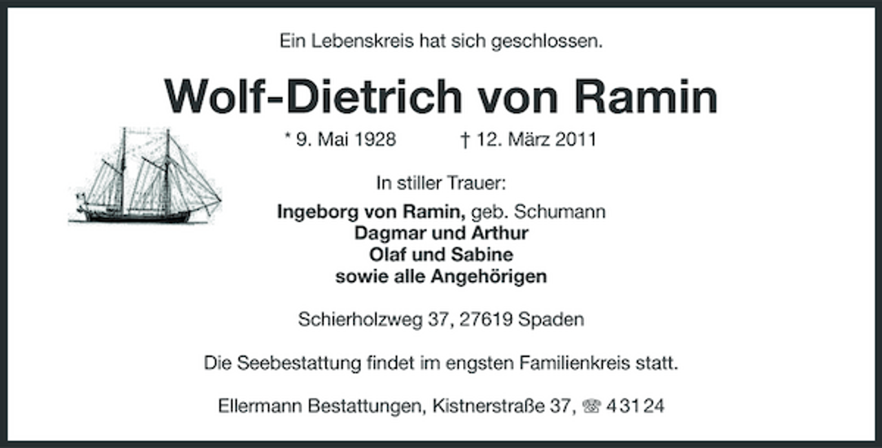 <p>Ein Lebenskreis hat sich geschlossen.<br />Wolf-Dietrich von Ramin<br />* 9. Mai 1928 † 12. März 2011<br />In stiller Trauer:<br />Ingeborg von Ramin, geb. Schumann<br />Dagmar und Arthur<br />Olaf und Sabine<br />sowie alle Angehörigen<br />Schierholzweg 37, 27619 Spaden<br />Die Seebestattung findet im engsten Familienkreis statt.<br />Ellermann Bestattungen, Kistnerstraße 37, T 4 31 24</p>