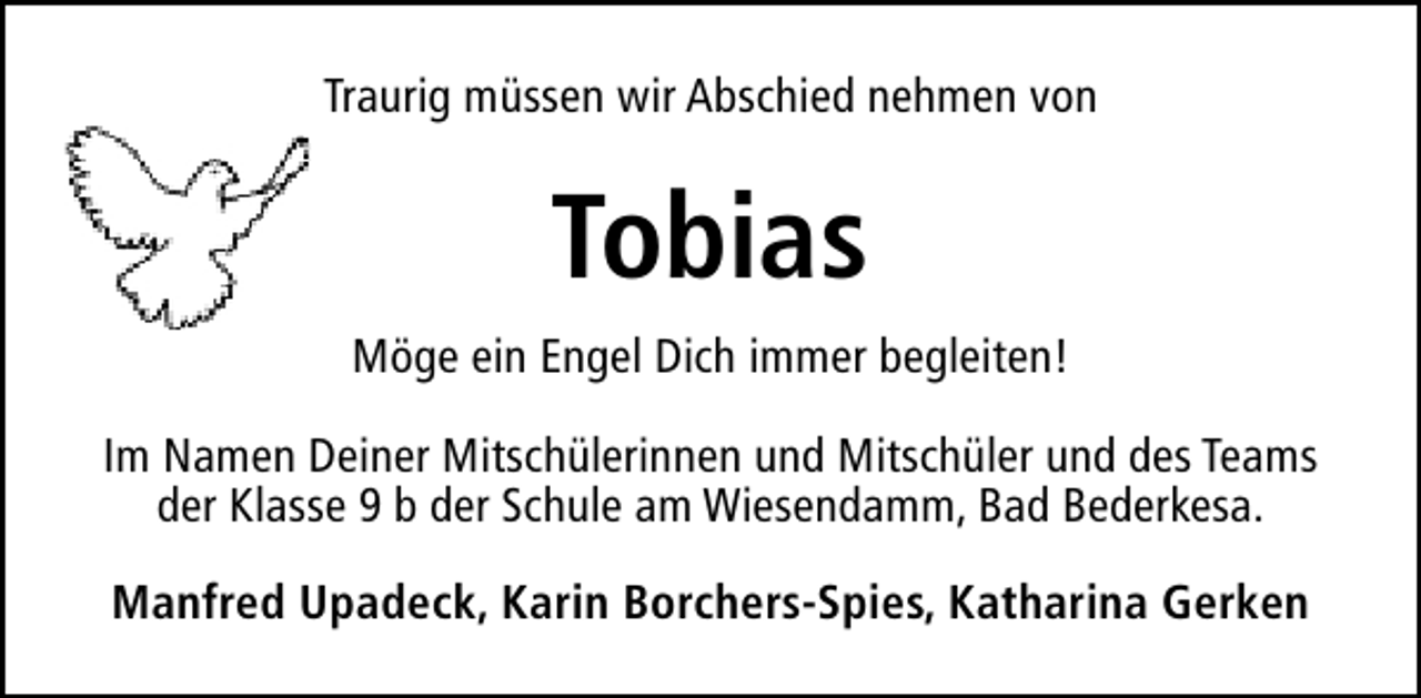 <p>Traurig müssen wir Abschied nehmen von</p><p>Tobias<br />Möge ein Engel Dich immer begleiten!<br />Im Namen Deiner Mitschülerinnen und Mitschüler und des Teams<br />der Klasse 9 b der Schule am Wiesendamm, Bad Bederkesa.<br />Manfred Upadeck, Karin Borchers-Spies, Katharina Gerken</p>
