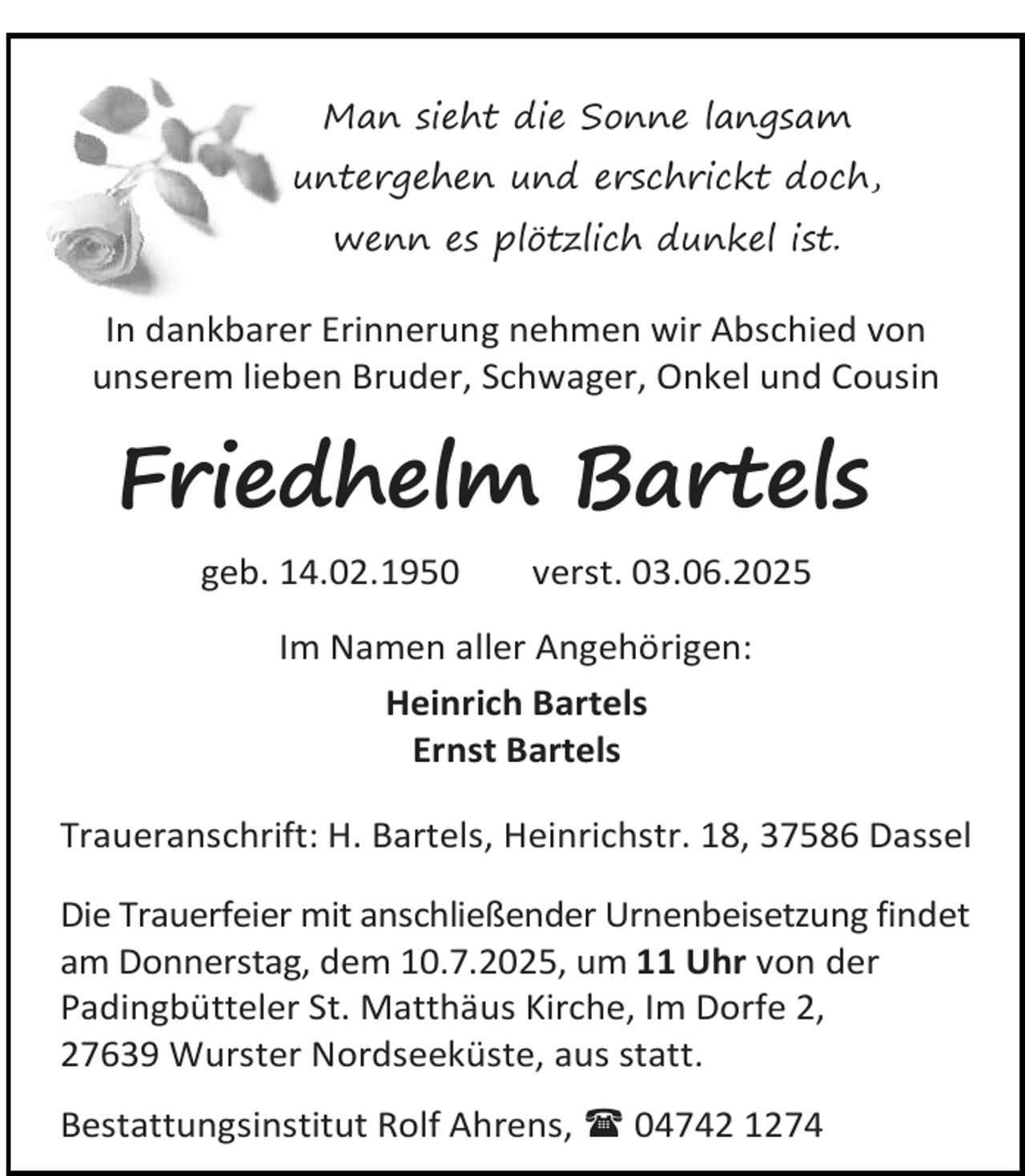 <p>Man sieht die Sonne langsam<br />untergehen und erschrickt doch,<br />wenn es plötzlich dunkel ist.</p><p>In dankbarer Erinnerung nehmen wir Abschied von<br />unserem lieben Bruder, Schwager, Onkel und Cousin</p><p>Friedhelm Bartels<br />geb. 14.02.1950</p><p>verst. 03.06.2025</p><p>Im Namen aller Angehörigen:<br />Heinrich Bartels<br />Ernst Bartels<br />Traueranschrift: H. Bartels, Heinrichstr. 18, 37586 Dassel<br />Die Trauerfeier mit anschließender Urnenbeisetzung findet<br />am Donnerstag, dem 10.7.2025, um 11 Uhr von der<br />Padingbütteler St. Matthäus Kirche, Im Dorfe 2,<br />27639 Wurster Nordseeküste, aus statt.<br />Bestattungsinstitut Rolf Ahrens,  04742 1274</p>