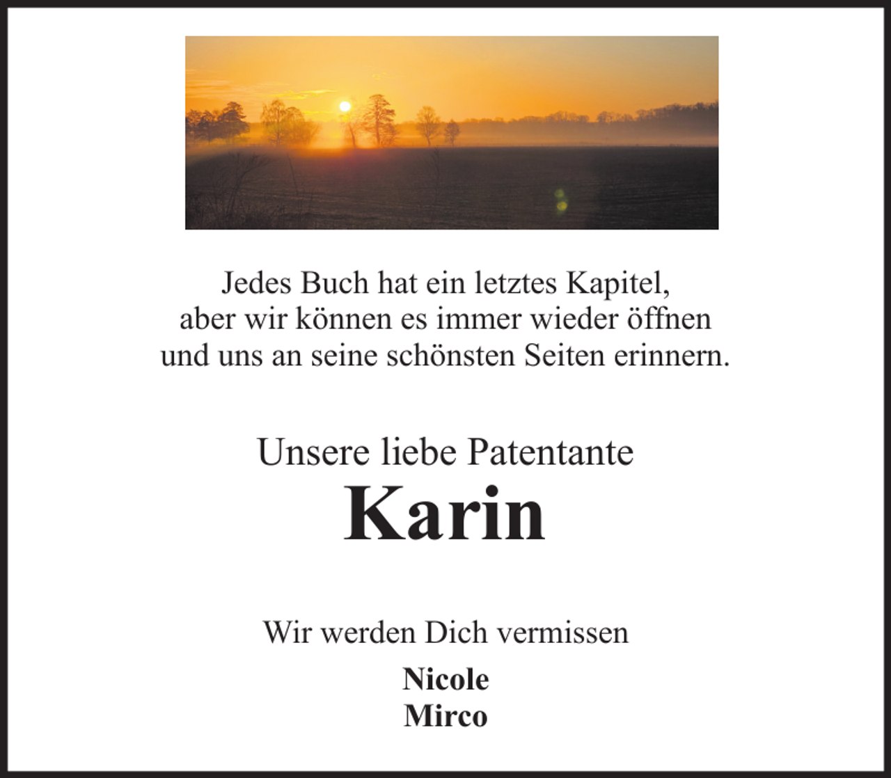 <p>Jedes Buch hat ein letztes Kapitel,<br />aber wir können es immer wieder öffnen<br />und uns an seine schönsten Seiten erinnern.</p>
<p>Unsere liebe Patentante</p>
<p>Karin</p>
<p>Wir werden Dich vermissen<br />Nicole<br />Mirco</p>
