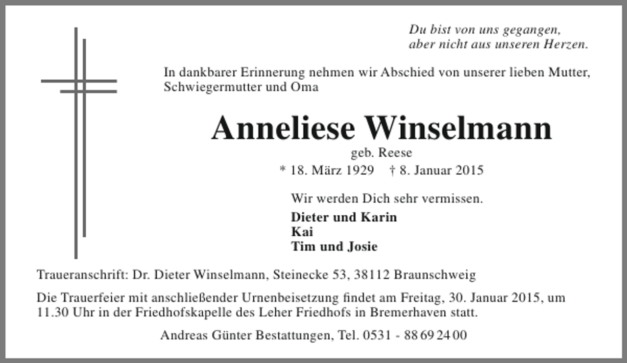<p>Du bist von uns gegangen,<br />aber nicht aus unseren Herzen.<br />In dankbarer Erinnerung nehmen wir Abschied von unserer lieben Mutter,<br />Schwiegermutter und Oma</p><p>Anneliesegeb. Reese<br />Winselmann<br />* 18. März 1929</p><p>† 8. Januar 2015</p><p>Wir werden Dich sehr vermissen.<br />Dieter und Karin<br />Kai<br />Tim und Josie<br />Traueranschrift: Dr. Dieter Winselmann, Steinecke 53, 38112 Braunschweig<br />Die Trauerfeier mit anschließender Urnenbeisetzung findet am Freitag, 30. Januar 2015, um<br />11.30 Uhr in der Friedhofskapelle des Leher Friedhofs in Bremerhaven statt.<br />Andreas Günter Bestattungen, Tel. 0531 - 88 69 24 00</p>