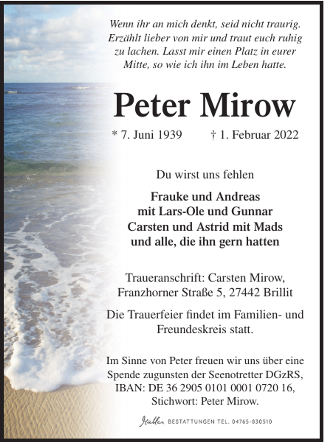 <p>Wenn ihr an mich denkt, seid nicht traurig.<br />Erzählt lieber von mir und traut euch ruhig<br />zu lachen. Lasst mir einen Platz in eurer<br />Mitte, so wie ich ihn im Leben hatte.</p><p>Peter Mirow<br />* 7. Juni 1939</p><p>† 1. Februar 2022</p><p>Du wirst uns fehlen<br />Frauke und Andreas<br />mit Lars-Ole und Gunnar<br />Carsten und Astrid mit Mads<br />und alle, die ihn gern hatten<br />Traueranschrift: Carsten Mirow,<br />Franzhorner Straße 5, 27442 Brillit<br />Die Trauerfeier findet im Familien- und<br />Freundeskreis statt.<br />Im Sinne von Peter freuen wir uns über eine<br />Spende zugunsten der Seenotretter DGzRS,<br />IBAN: DE 36 2905 0101 0001 0720 16,<br />Stichwort: Peter Mirow.</p>